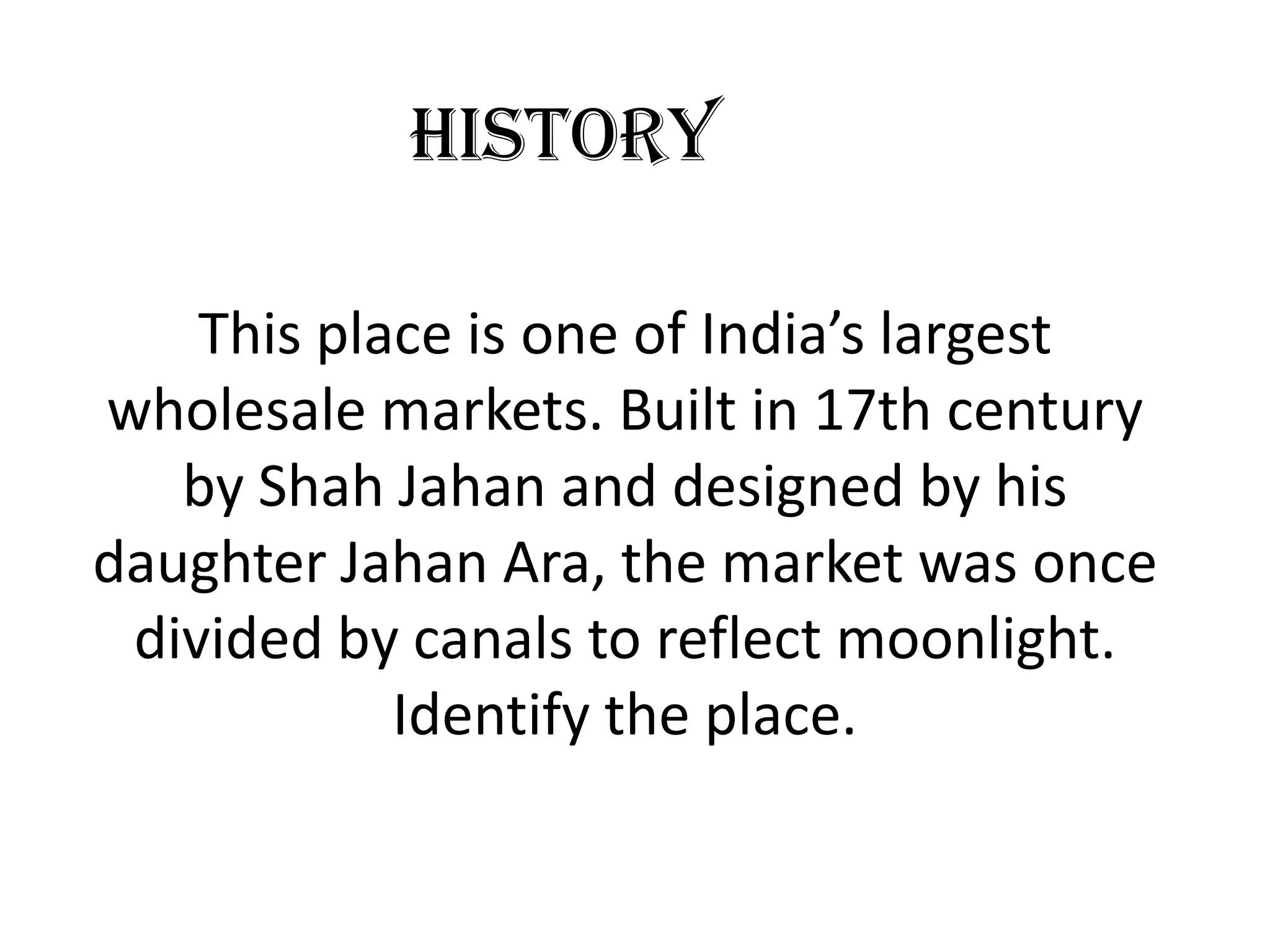 History

    This place is one of India’s largest
wholesale markets. Built in 17th century
   by Shah Jahan and designed by his
daughter Jahan Ara, the market was once
 divided by canals to reflect moonlight.
            Identify the place.
 