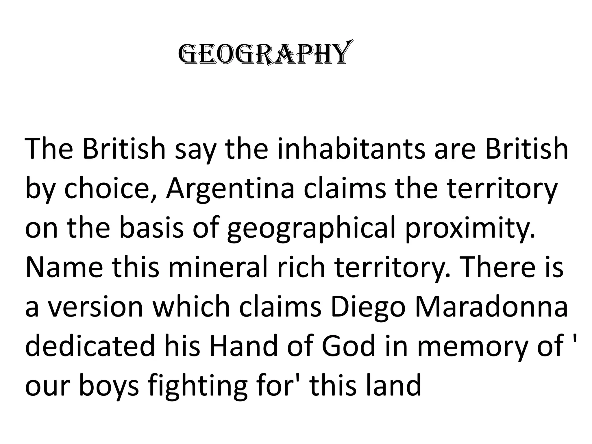 Geography


The British say the inhabitants are British
by choice, Argentina claims the territory
on the basis of geographical proximity.
Name this mineral rich territory. There is
a version which claims Diego Maradonna
dedicated his Hand of God in memory of '
our boys fighting for' this land
 