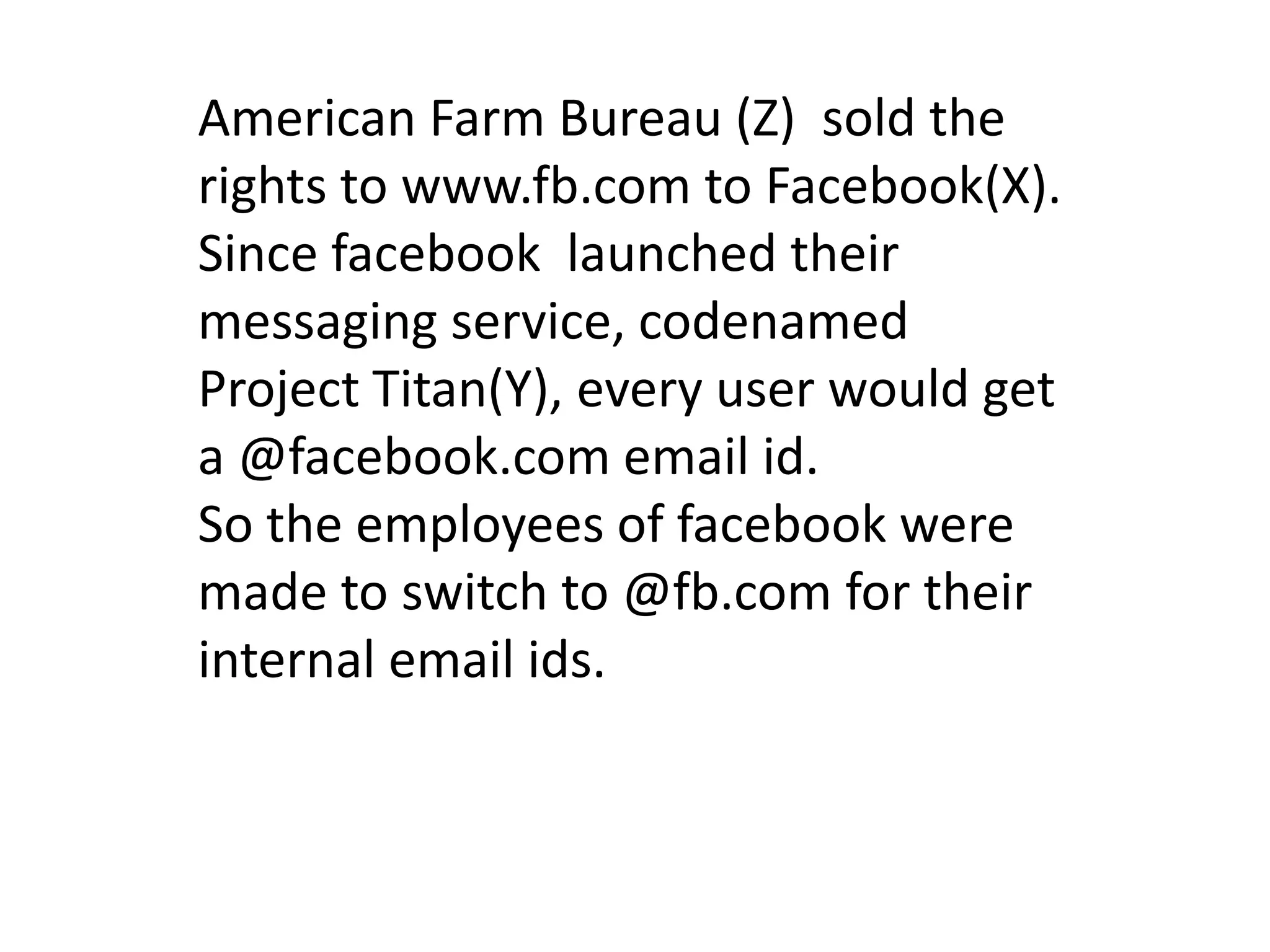 American Farm Bureau (Z) sold the
rights to www.fb.com to Facebook(X).
Since facebook launched their
messaging service, codenamed
Project Titan(Y), every user would get
a @facebook.com email id.
So the employees of facebook were
made to switch to @fb.com for their
internal email ids.
 