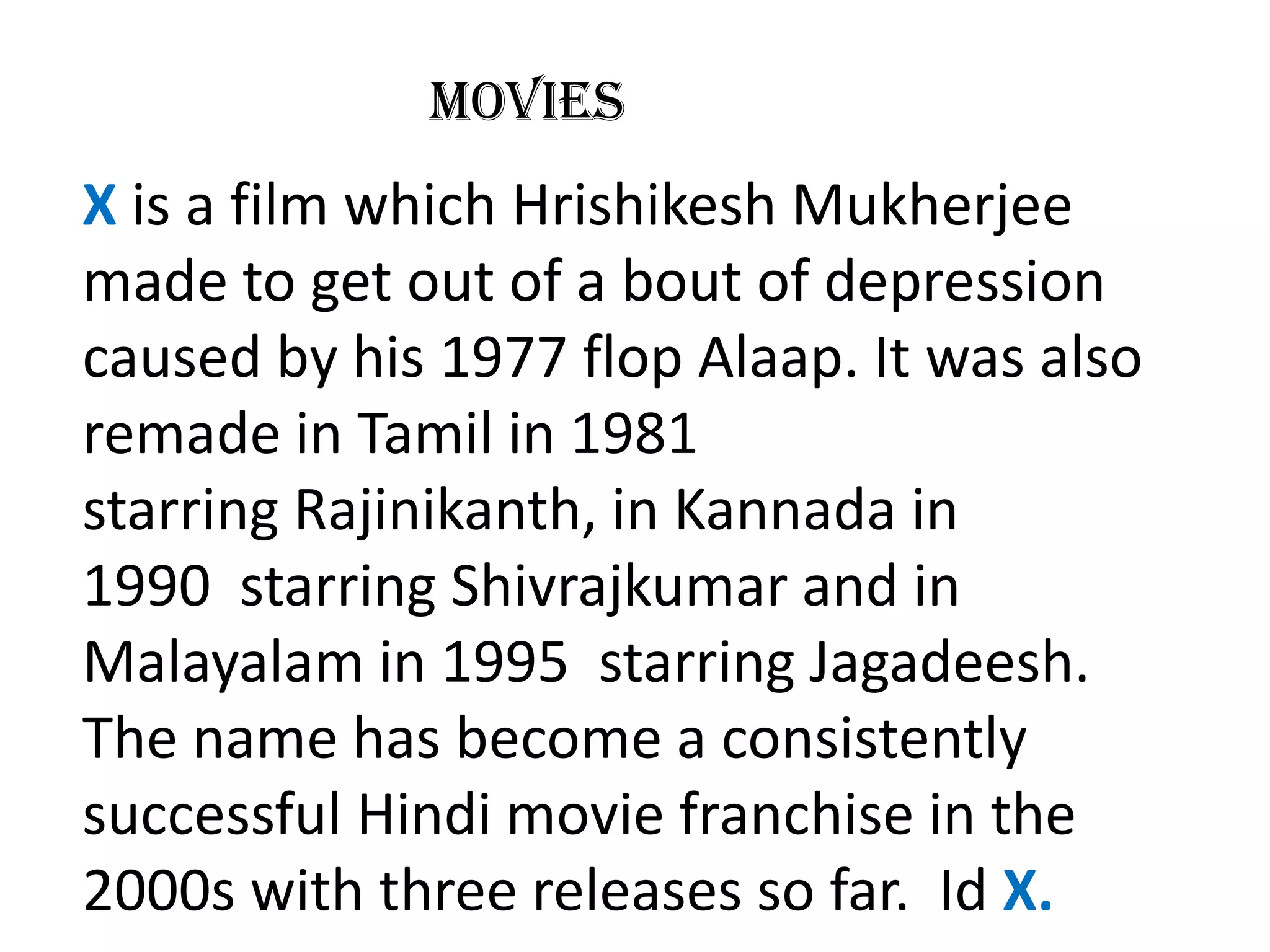 Movies
X is a film which Hrishikesh Mukherjee
made to get out of a bout of depression
caused by his 1977 flop Alaap. It was also
remade in Tamil in 1981
starring Rajinikanth, in Kannada in
1990 starring Shivrajkumar and in
Malayalam in 1995 starring Jagadeesh.
The name has become a consistently
successful Hindi movie franchise in the
2000s with three releases so far. Id X.
 