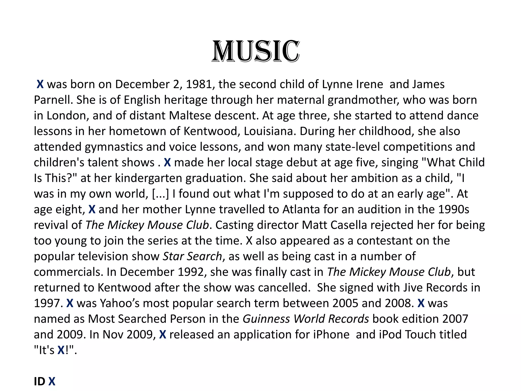 Music
 X was born on December 2, 1981, the second child of Lynne Irene and James
Parnell. She is of English heritage through her maternal grandmother, who was born
in London, and of distant Maltese descent. At age three, she started to attend dance
lessons in her hometown of Kentwood, Louisiana. During her childhood, she also
attended gymnastics and voice lessons, and won many state-level competitions and
children's talent shows . X made her local stage debut at age five, singing "What Child
Is This?" at her kindergarten graduation. She said about her ambition as a child, "I
was in my own world, [...] I found out what I'm supposed to do at an early age". At
age eight, X and her mother Lynne travelled to Atlanta for an audition in the 1990s
revival of The Mickey Mouse Club. Casting director Matt Casella rejected her for being
too young to join the series at the time. X also appeared as a contestant on the
popular television show Star Search, as well as being cast in a number of
commercials. In December 1992, she was finally cast in The Mickey Mouse Club, but
returned to Kentwood after the show was cancelled. She signed with Jive Records in
1997. X was Yahoo’s most popular search term between 2005 and 2008. X was
named as Most Searched Person in the Guinness World Records book edition 2007
and 2009. In Nov 2009, X released an application for iPhone and iPod Touch titled
"It's X!".

ID X
 
