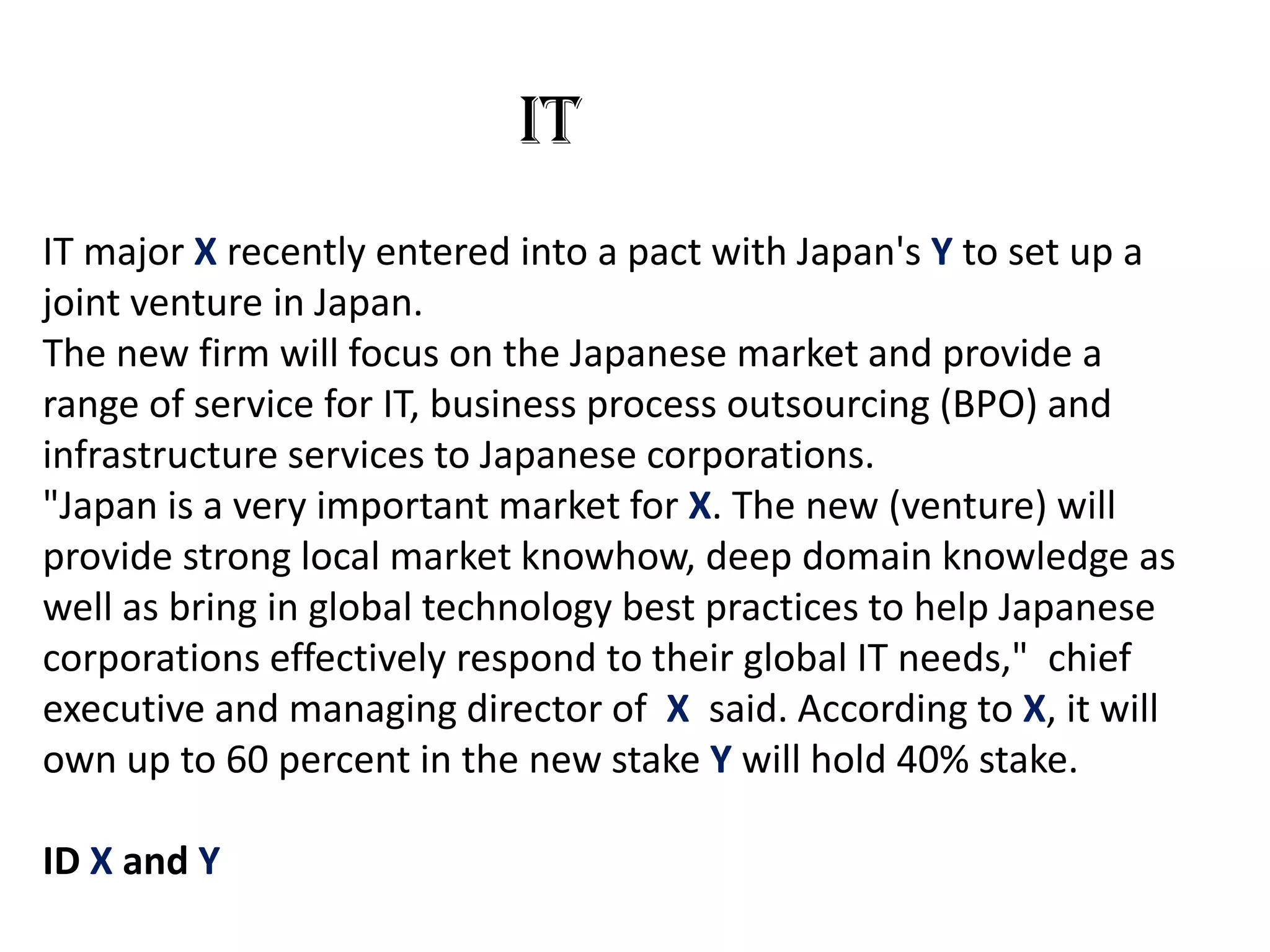 IT
IT major X recently entered into a pact with Japan's Y to set up a
joint venture in Japan.
The new firm will focus on the Japanese market and provide a
range of service for IT, business process outsourcing (BPO) and
infrastructure services to Japanese corporations.
"Japan is a very important market for X. The new (venture) will
provide strong local market knowhow, deep domain knowledge as
well as bring in global technology best practices to help Japanese
corporations effectively respond to their global IT needs," chief
executive and managing director of X said. According to X, it will
own up to 60 percent in the new stake Y will hold 40% stake.

ID X and Y
 