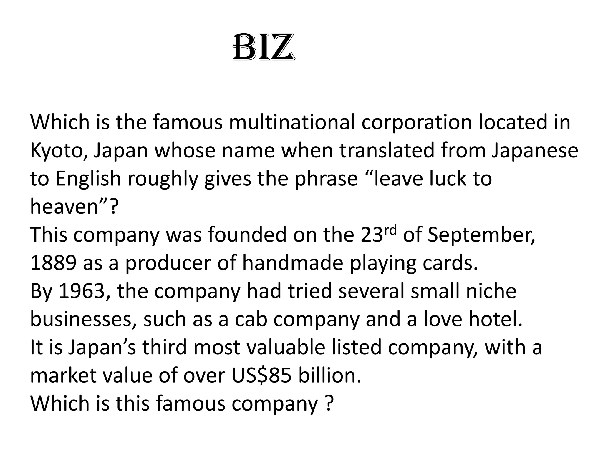BIZ
Which is the famous multinational corporation located in
Kyoto, Japan whose name when translated from Japanese
to English roughly gives the phrase “leave luck to
heaven”?
This company was founded on the 23rd of September,
1889 as a producer of handmade playing cards.
By 1963, the company had tried several small niche
businesses, such as a cab company and a love hotel.
It is Japan’s third most valuable listed company, with a
market value of over US$85 billion.
Which is this famous company ?
 