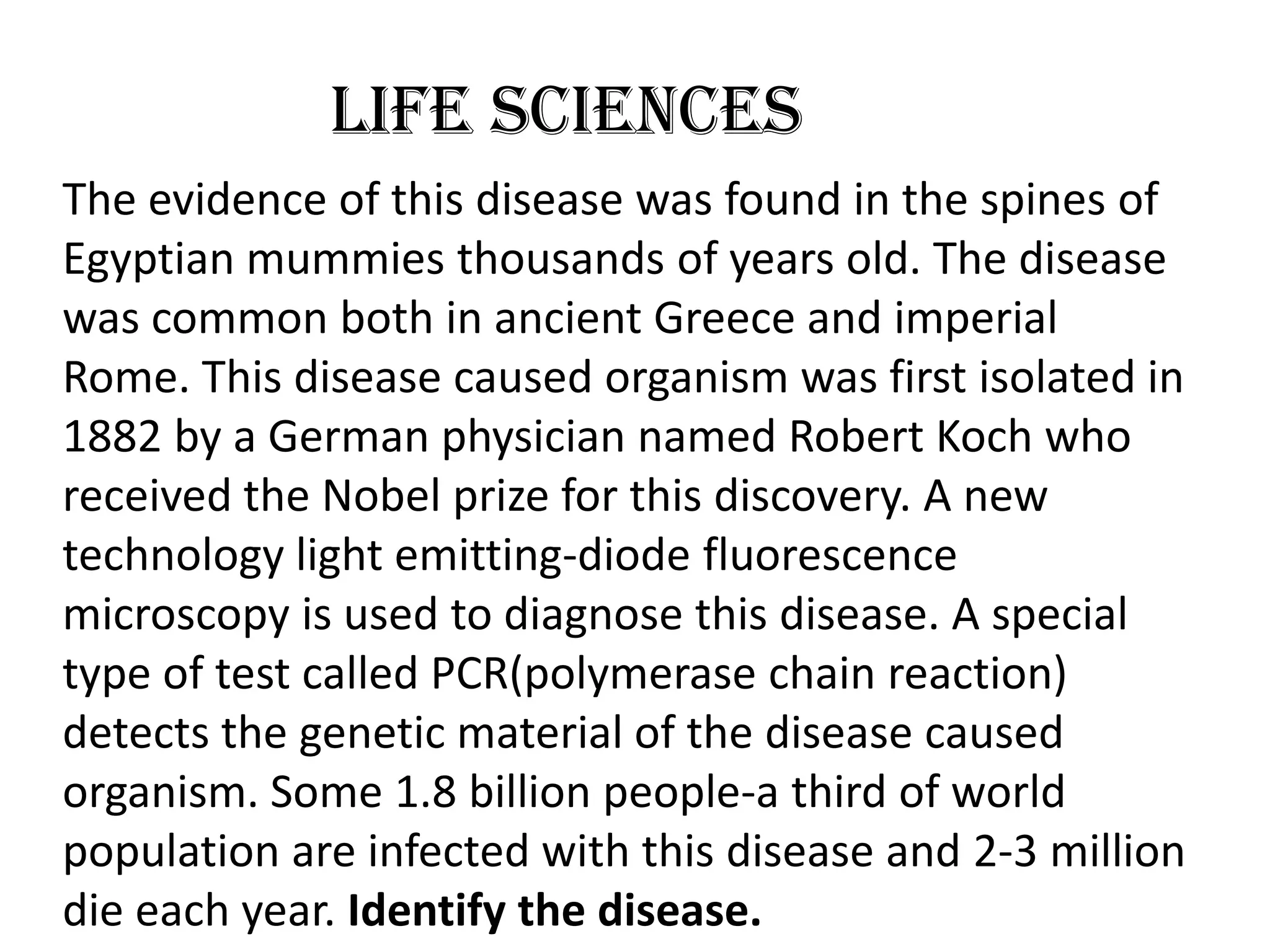 Life Sciences
The evidence of this disease was found in the spines of
Egyptian mummies thousands of years old. The disease
was common both in ancient Greece and imperial
Rome. This disease caused organism was first isolated in
1882 by a German physician named Robert Koch who
received the Nobel prize for this discovery. A new
technology light emitting-diode fluorescence
microscopy is used to diagnose this disease. A special
type of test called PCR(polymerase chain reaction)
detects the genetic material of the disease caused
organism. Some 1.8 billion people-a third of world
population are infected with this disease and 2-3 million
die each year. Identify the disease.
 
