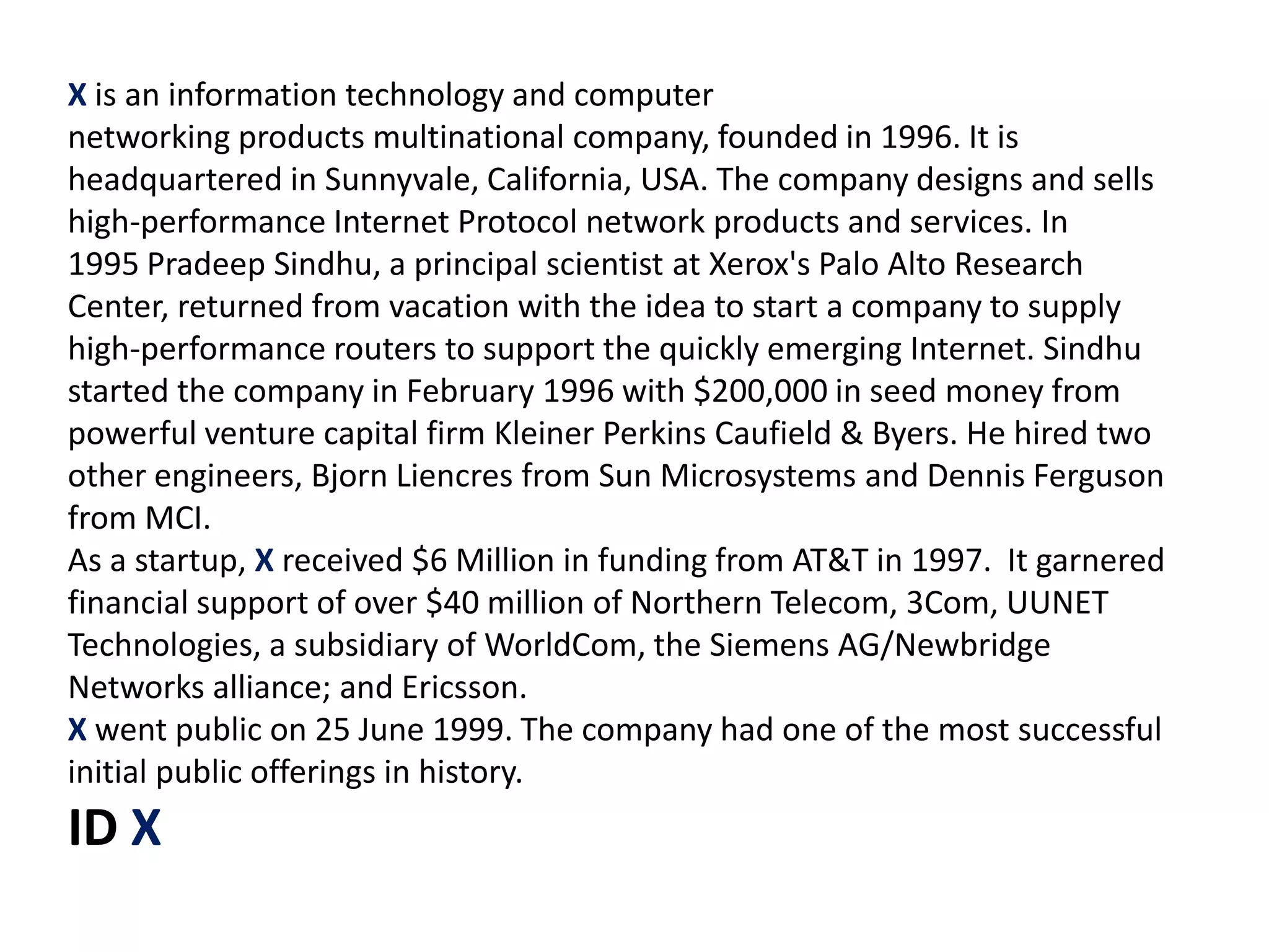 X is an information technology and computer
networking products multinational company, founded in 1996. It is
headquartered in Sunnyvale, California, USA. The company designs and sells
high-performance Internet Protocol network products and services. In
1995 Pradeep Sindhu, a principal scientist at Xerox's Palo Alto Research
Center, returned from vacation with the idea to start a company to supply
high-performance routers to support the quickly emerging Internet. Sindhu
started the company in February 1996 with $200,000 in seed money from
powerful venture capital firm Kleiner Perkins Caufield & Byers. He hired two
other engineers, Bjorn Liencres from Sun Microsystems and Dennis Ferguson
from MCI.
As a startup, X received $6 Million in funding from AT&T in 1997. It garnered
financial support of over $40 million of Northern Telecom, 3Com, UUNET
Technologies, a subsidiary of WorldCom, the Siemens AG/Newbridge
Networks alliance; and Ericsson.
X went public on 25 June 1999. The company had one of the most successful
initial public offerings in history.
ID X
 