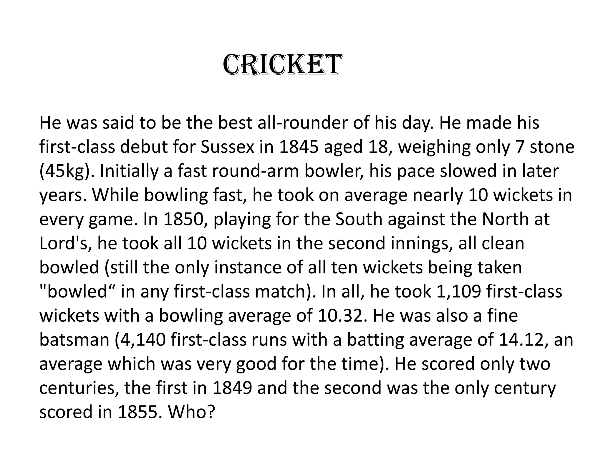 Cricket
He was said to be the best all-rounder of his day. He made his
first-class debut for Sussex in 1845 aged 18, weighing only 7 stone
(45kg). Initially a fast round-arm bowler, his pace slowed in later
years. While bowling fast, he took on average nearly 10 wickets in
every game. In 1850, playing for the South against the North at
Lord's, he took all 10 wickets in the second innings, all clean
bowled (still the only instance of all ten wickets being taken
"bowled“ in any first-class match). In all, he took 1,109 first-class
wickets with a bowling average of 10.32. He was also a fine
batsman (4,140 first-class runs with a batting average of 14.12, an
average which was very good for the time). He scored only two
centuries, the first in 1849 and the second was the only century
scored in 1855. Who?
 