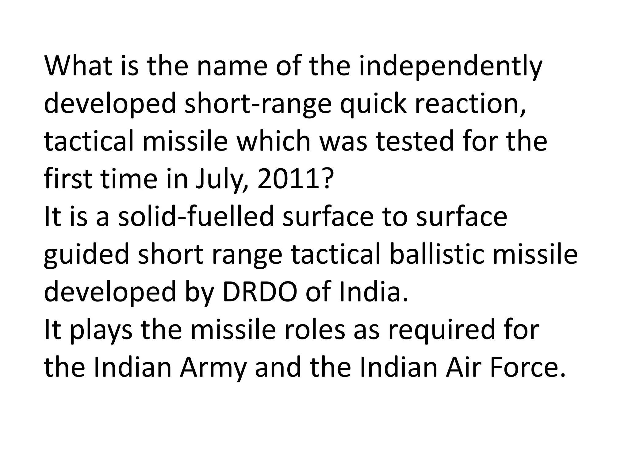 What is the name of the independently
developed short-range quick reaction,
tactical missile which was tested for the
first time in July, 2011?
It is a solid-fuelled surface to surface
guided short range tactical ballistic missile
developed by DRDO of India.
It plays the missile roles as required for
the Indian Army and the Indian Air Force.
 