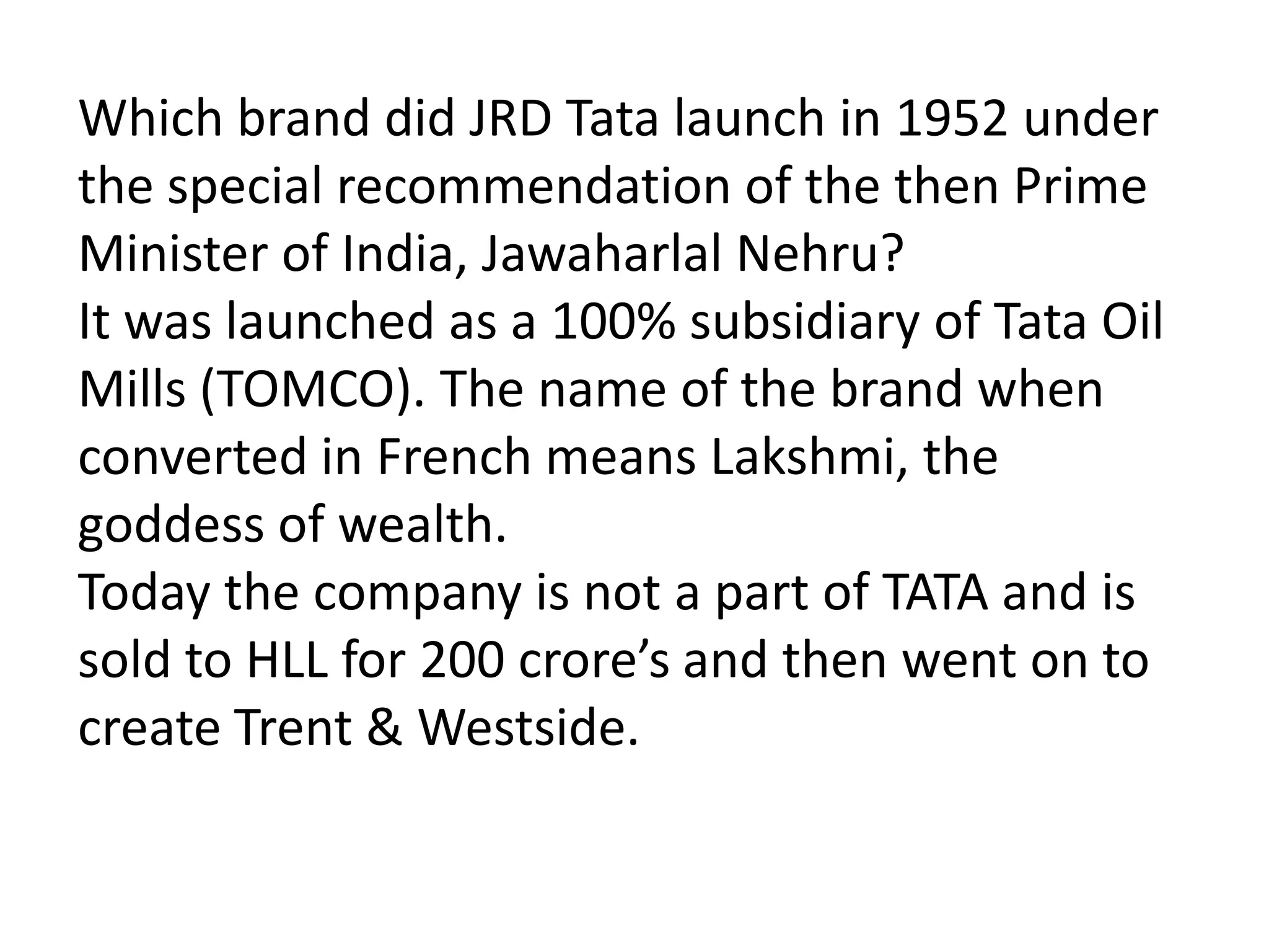 Which brand did JRD Tata launch in 1952 under
the special recommendation of the then Prime
Minister of India, Jawaharlal Nehru?
It was launched as a 100% subsidiary of Tata Oil
Mills (TOMCO). The name of the brand when
converted in French means Lakshmi, the
goddess of wealth.
Today the company is not a part of TATA and is
sold to HLL for 200 crore’s and then went on to
create Trent & Westside.
 