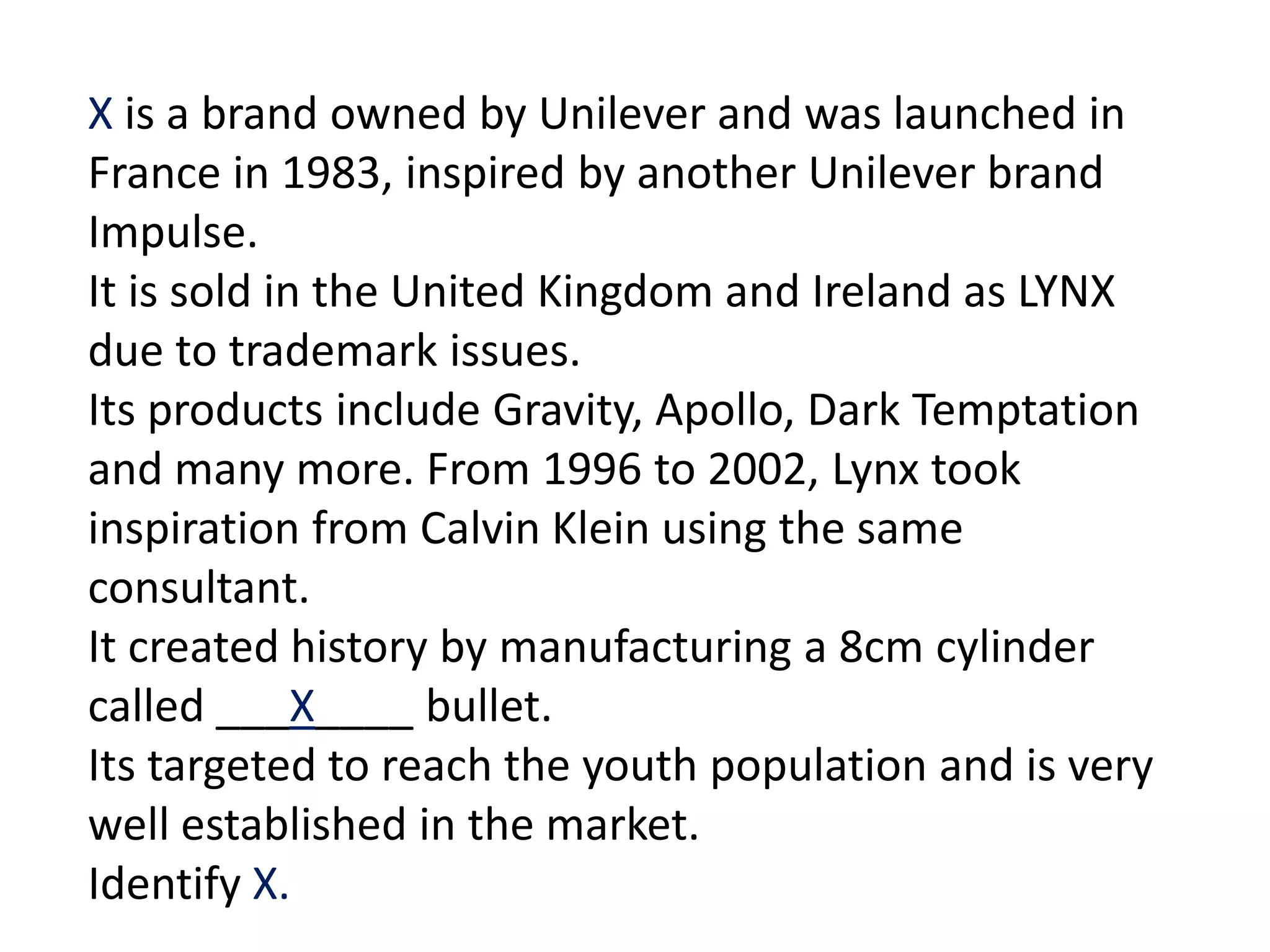 X is a brand owned by Unilever and was launched in
France in 1983, inspired by another Unilever brand
Impulse.
It is sold in the United Kingdom and Ireland as LYNX
due to trademark issues.
Its products include Gravity, Apollo, Dark Temptation
and many more. From 1996 to 2002, Lynx took
inspiration from Calvin Klein using the same
consultant.
It created history by manufacturing a 8cm cylinder
called ___X____ bullet.
Its targeted to reach the youth population and is very
well established in the market.
Identify X.
 