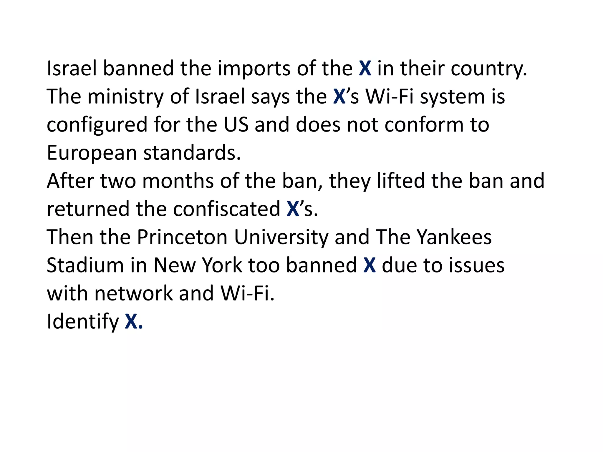 Israel banned the imports of the X in their country.
The ministry of Israel says the X’s Wi-Fi system is
configured for the US and does not conform to
European standards.
After two months of the ban, they lifted the ban and
returned the confiscated X’s.
Then the Princeton University and The Yankees
Stadium in New York too banned X due to issues
with network and Wi-Fi.
Identify X.
 