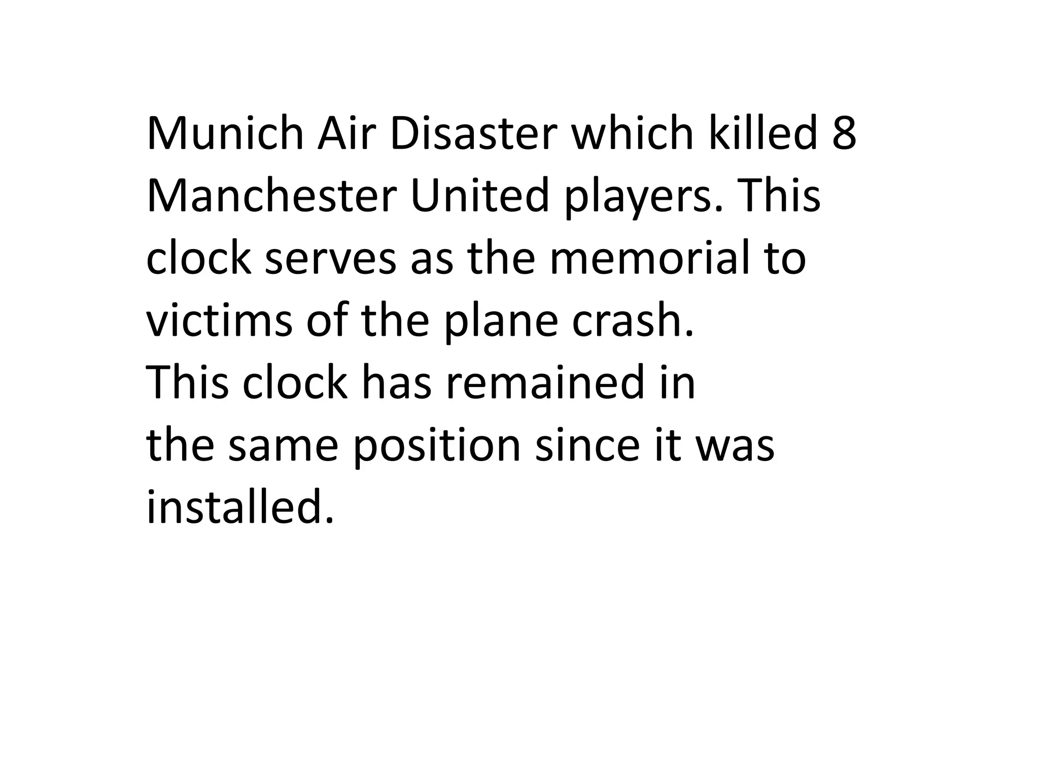 Munich Air Disaster which killed 8
Manchester United players. This
clock serves as the memorial to
victims of the plane crash.
This clock has remained in
the same position since it was
installed.
 