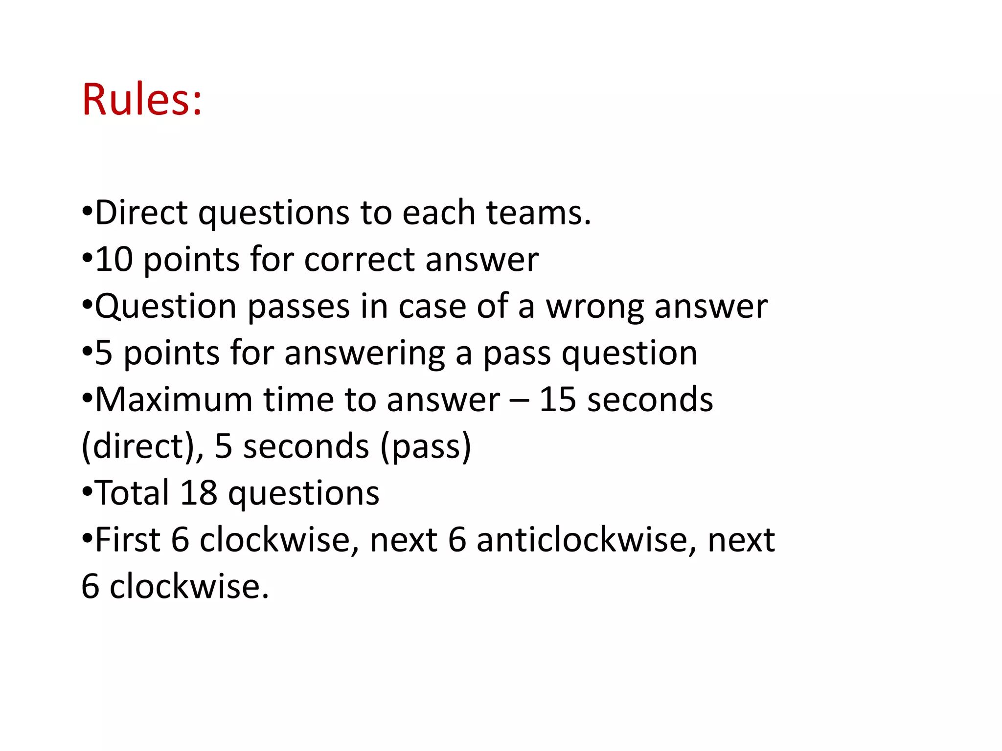 Rules:

•Direct questions to each teams.
•10 points for correct answer
•Question passes in case of a wrong answer
•5 points for answering a pass question
•Maximum time to answer – 15 seconds
(direct), 5 seconds (pass)
•Total 18 questions
•First 6 clockwise, next 6 anticlockwise, next
6 clockwise.
 