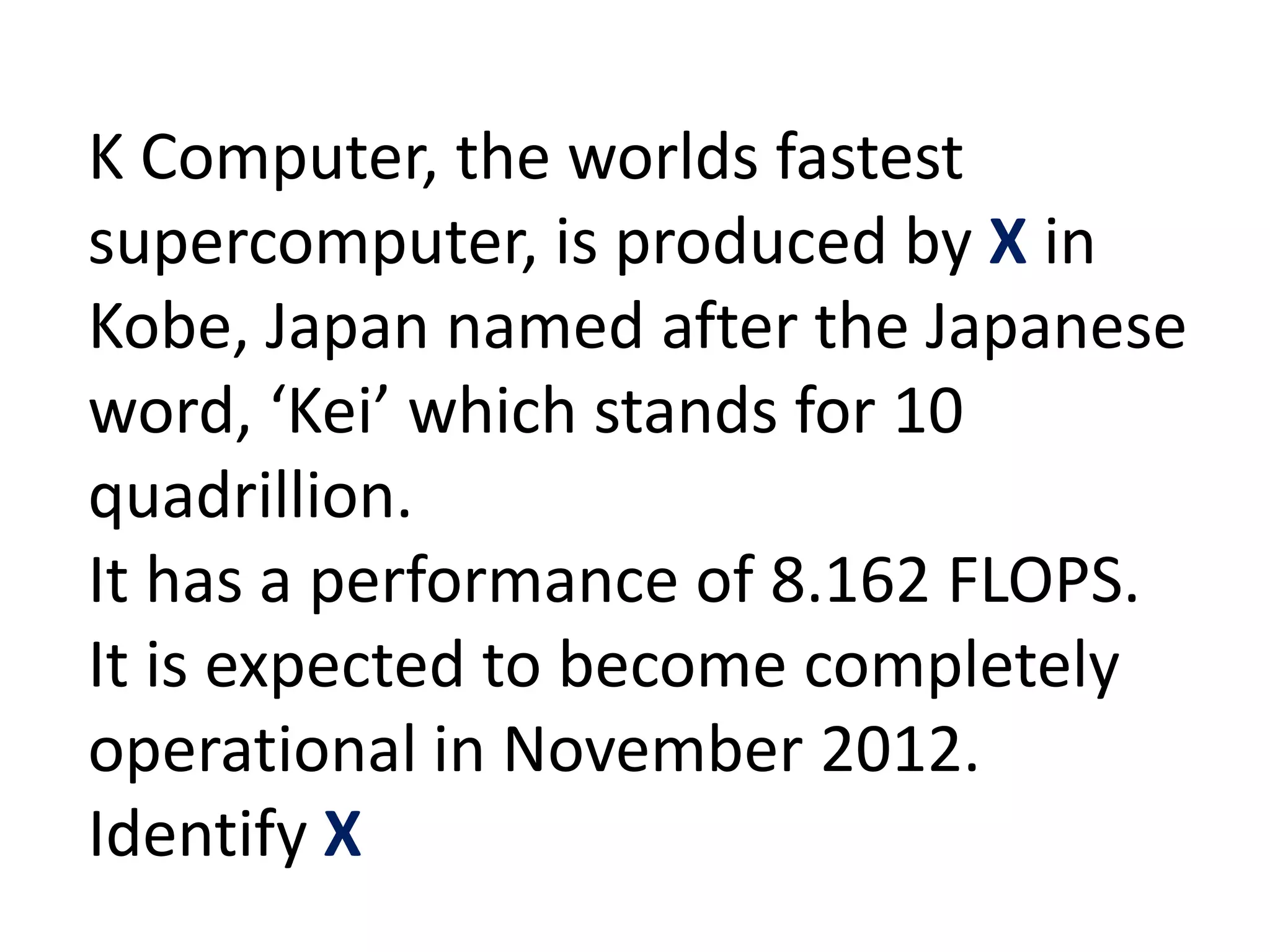 K Computer, the worlds fastest
supercomputer, is produced by X in
Kobe, Japan named after the Japanese
word, ‘Kei’ which stands for 10
quadrillion.
It has a performance of 8.162 FLOPS.
It is expected to become completely
operational in November 2012.
Identify X
 