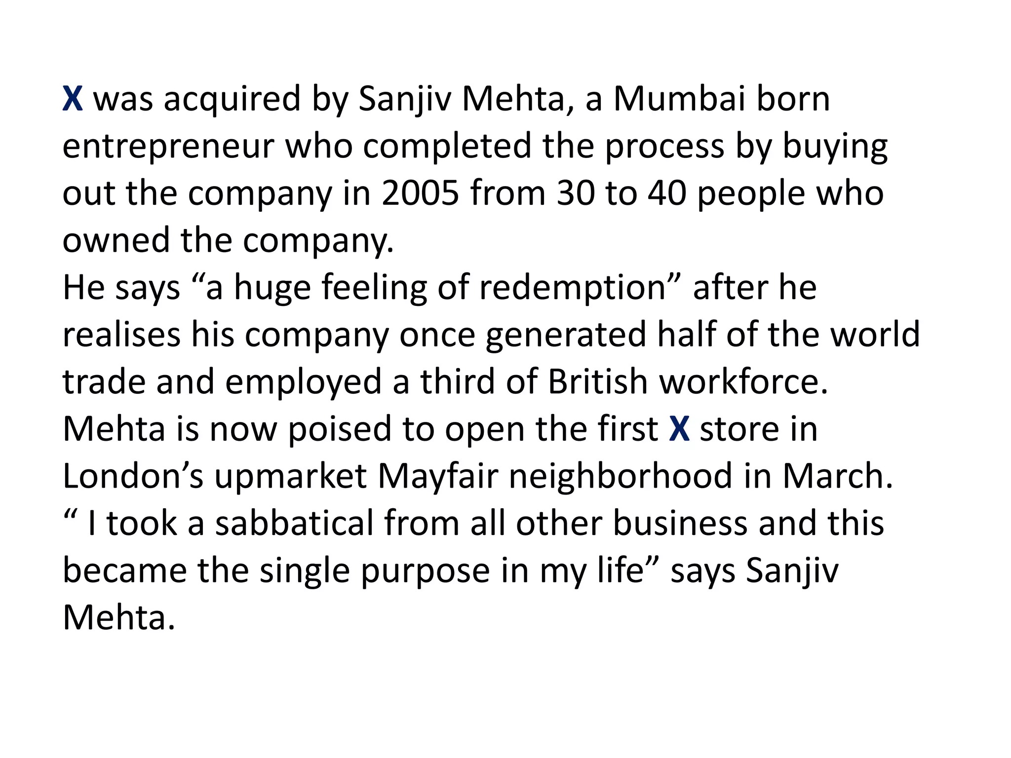 X was acquired by Sanjiv Mehta, a Mumbai born
entrepreneur who completed the process by buying
out the company in 2005 from 30 to 40 people who
owned the company.
He says “a huge feeling of redemption” after he
realises his company once generated half of the world
trade and employed a third of British workforce.
Mehta is now poised to open the first X store in
London’s upmarket Mayfair neighborhood in March.
“ I took a sabbatical from all other business and this
became the single purpose in my life” says Sanjiv
Mehta.
 