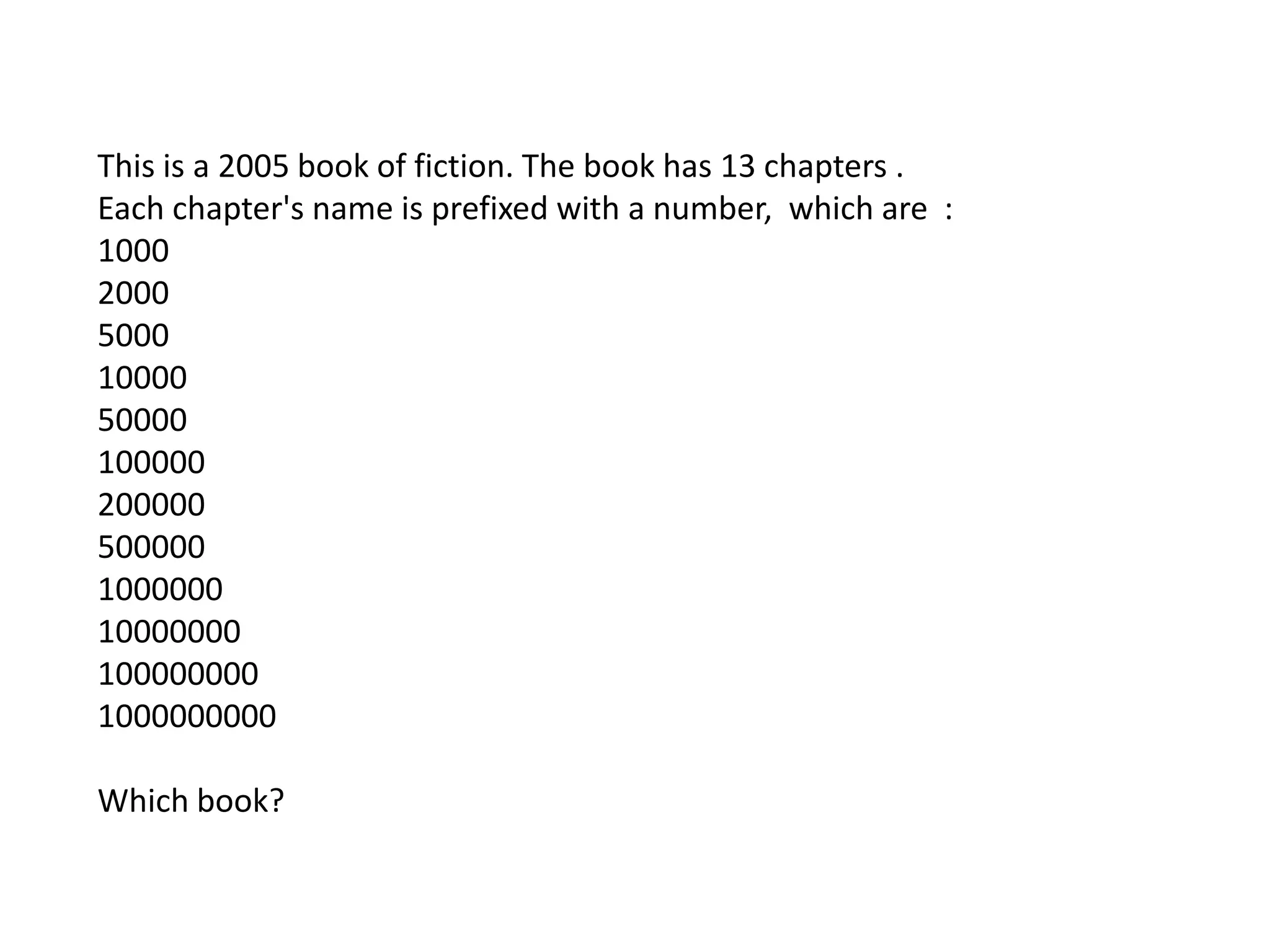 This is a 2005 book of fiction. The book has 13 chapters .
Each chapter's name is prefixed with a number, which are :
1000
2000
5000
10000
50000
100000
200000
500000
1000000
10000000
100000000
1000000000

Which book?
 