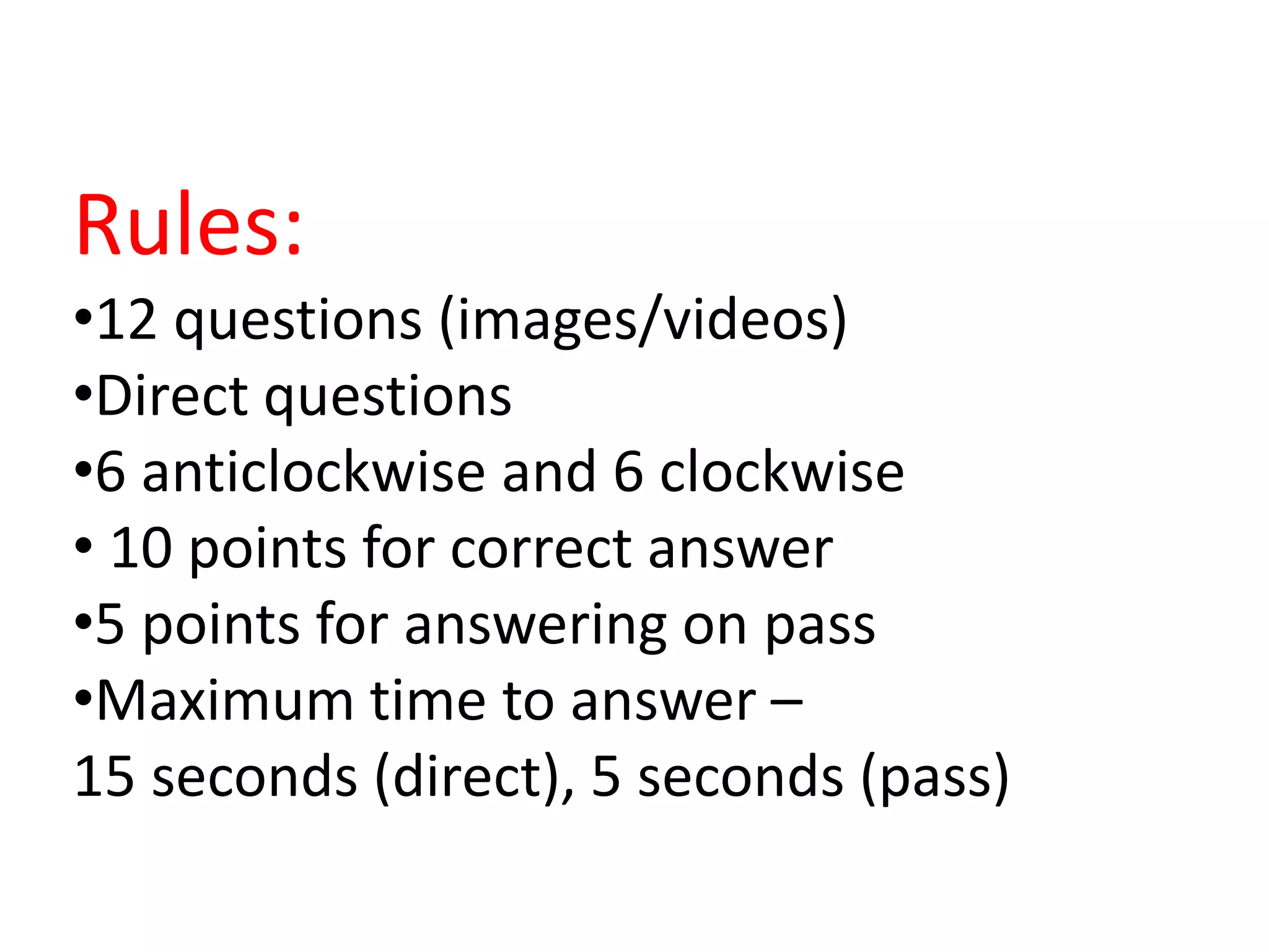 Rules:
•12 questions (images/videos)
•Direct questions
•6 anticlockwise and 6 clockwise
• 10 points for correct answer
•5 points for answering on pass
•Maximum time to answer –
15 seconds (direct), 5 seconds (pass)
 