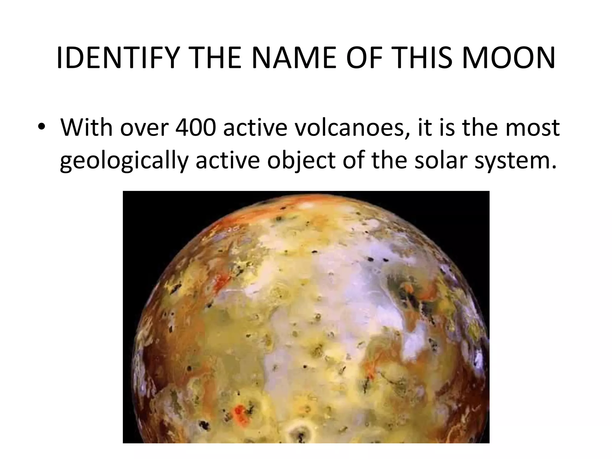IDENTIFY THE NAME OF THIS MOON
• With over 400 active volcanoes, it is the most
  geologically active object of the solar system.
 