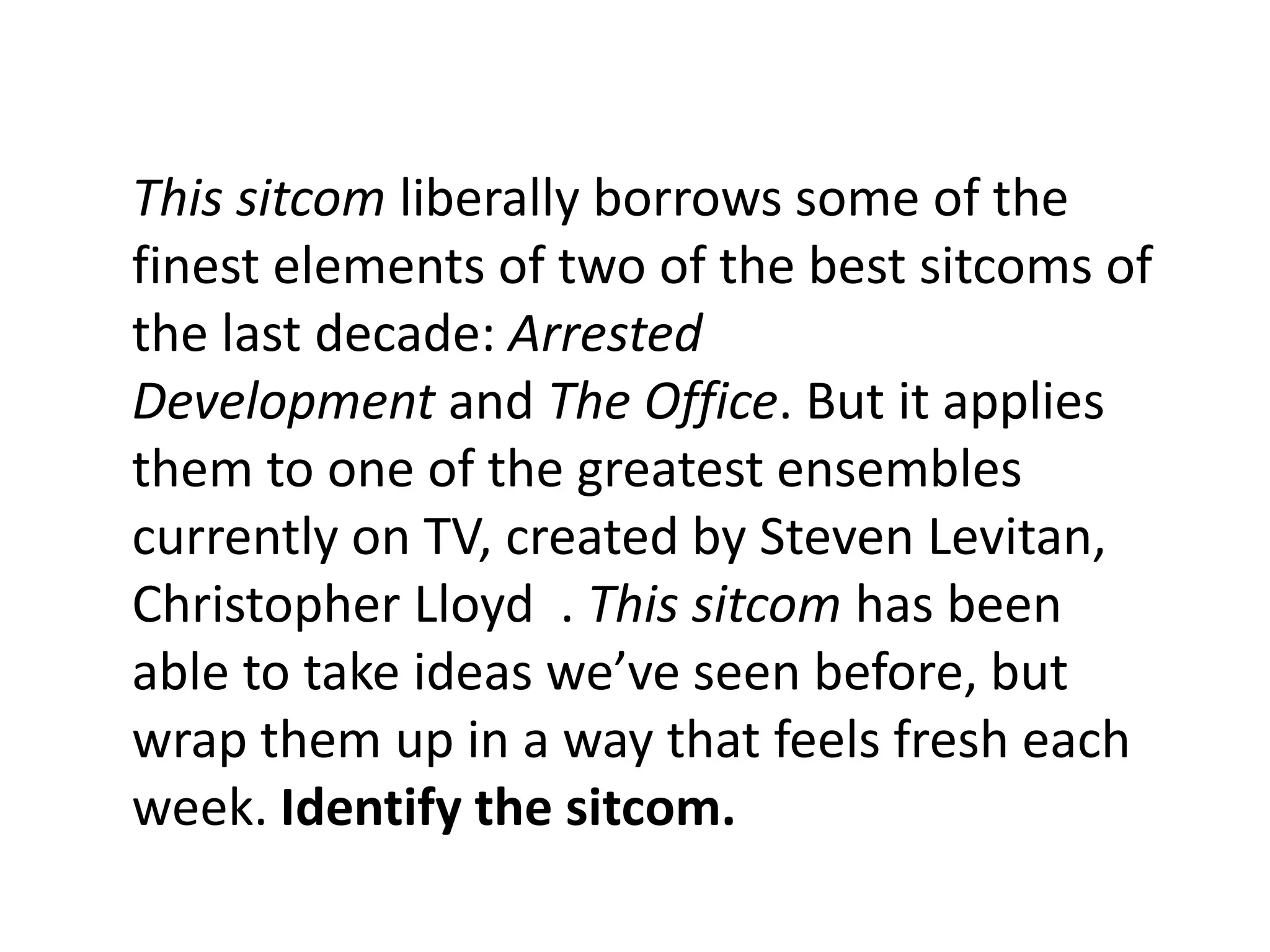 This sitcom liberally borrows some of the
finest elements of two of the best sitcoms of
the last decade: Arrested
Development and The Office. But it applies
them to one of the greatest ensembles
currently on TV, created by Steven Levitan,
Christopher Lloyd . This sitcom has been
able to take ideas we’ve seen before, but
wrap them up in a way that feels fresh each
week. Identify the sitcom.
 