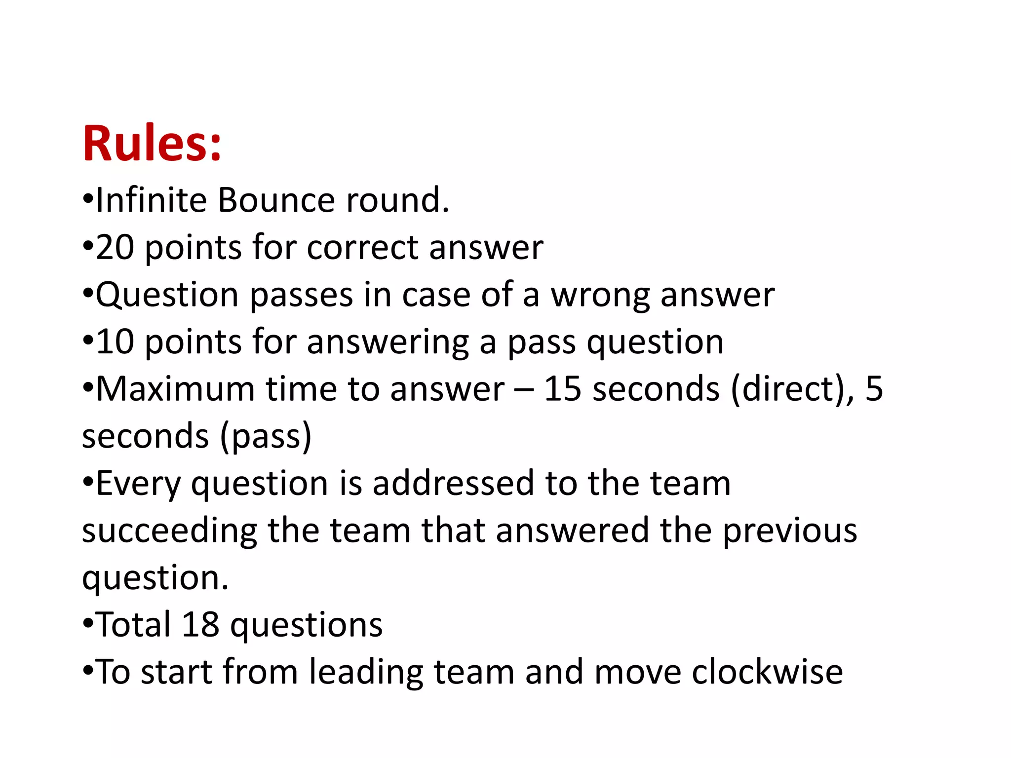 Rules:
•Infinite Bounce round.
•20 points for correct answer
•Question passes in case of a wrong answer
•10 points for answering a pass question
•Maximum time to answer – 15 seconds (direct), 5
seconds (pass)
•Every question is addressed to the team
succeeding the team that answered the previous
question.
•Total 18 questions
•To start from leading team and move clockwise
 
