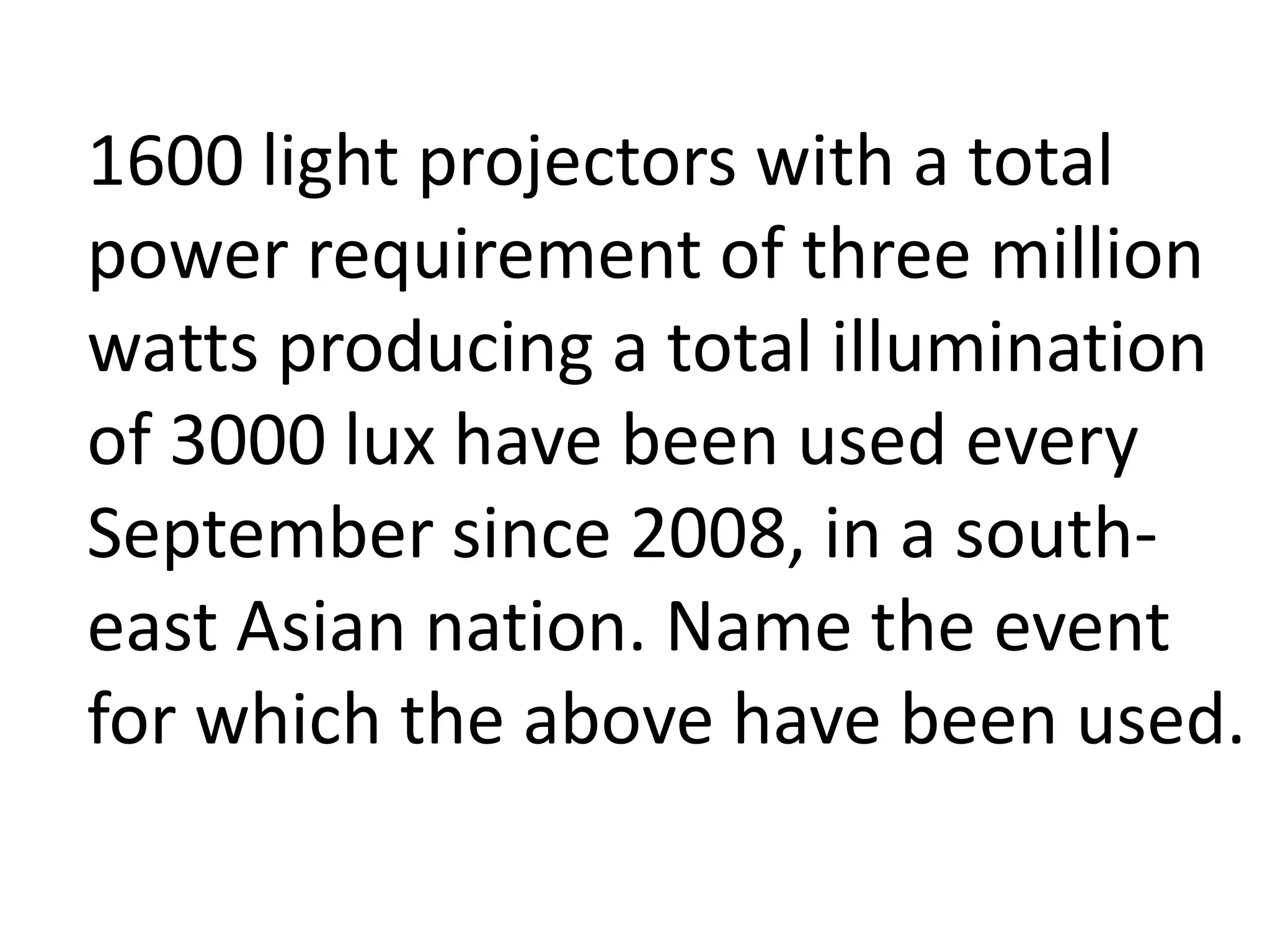 1600 light projectors with a total
power requirement of three million
watts producing a total illumination
of 3000 lux have been used every
September since 2008, in a south-
east Asian nation. Name the event
for which the above have been used.
 