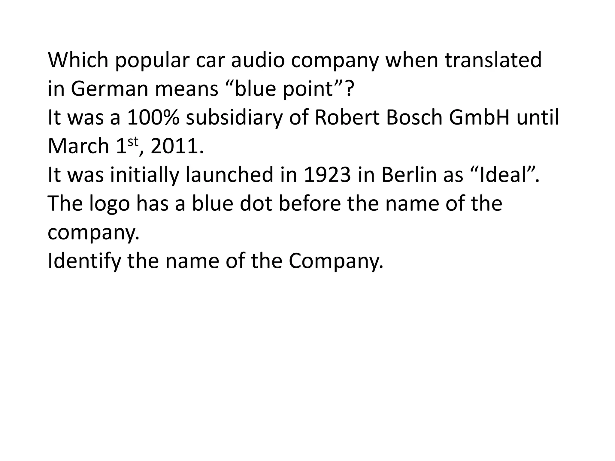 Which popular car audio company when translated
in German means “blue point”?
It was a 100% subsidiary of Robert Bosch GmbH until
March 1st, 2011.
It was initially launched in 1923 in Berlin as “Ideal”.
The logo has a blue dot before the name of the
company.
Identify the name of the Company.
 