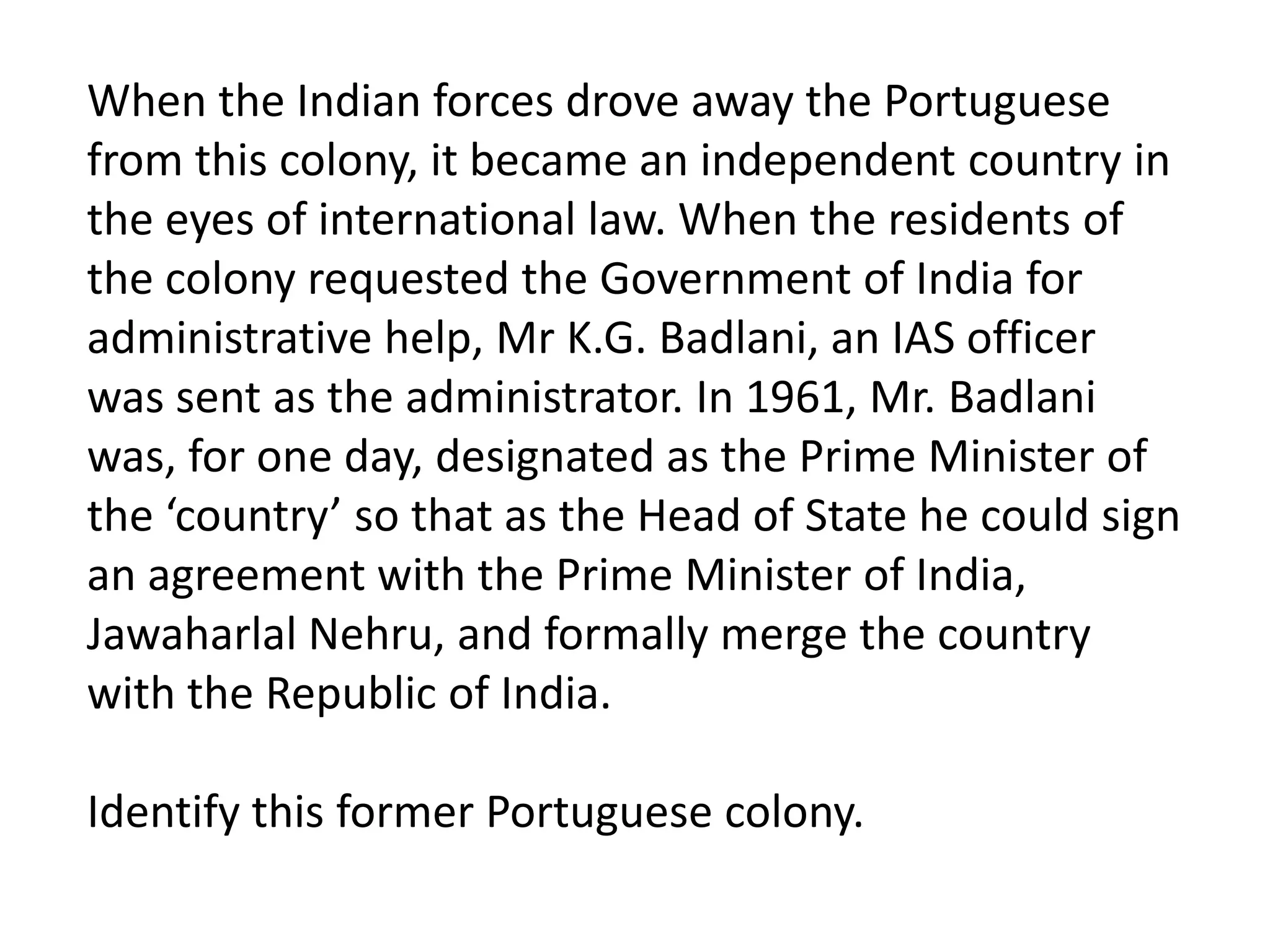 When the Indian forces drove away the Portuguese
from this colony, it became an independent country in
the eyes of international law. When the residents of
the colony requested the Government of India for
administrative help, Mr K.G. Badlani, an IAS officer
was sent as the administrator. In 1961, Mr. Badlani
was, for one day, designated as the Prime Minister of
the ‘country’ so that as the Head of State he could sign
an agreement with the Prime Minister of India,
Jawaharlal Nehru, and formally merge the country
with the Republic of India.

Identify this former Portuguese colony.
 