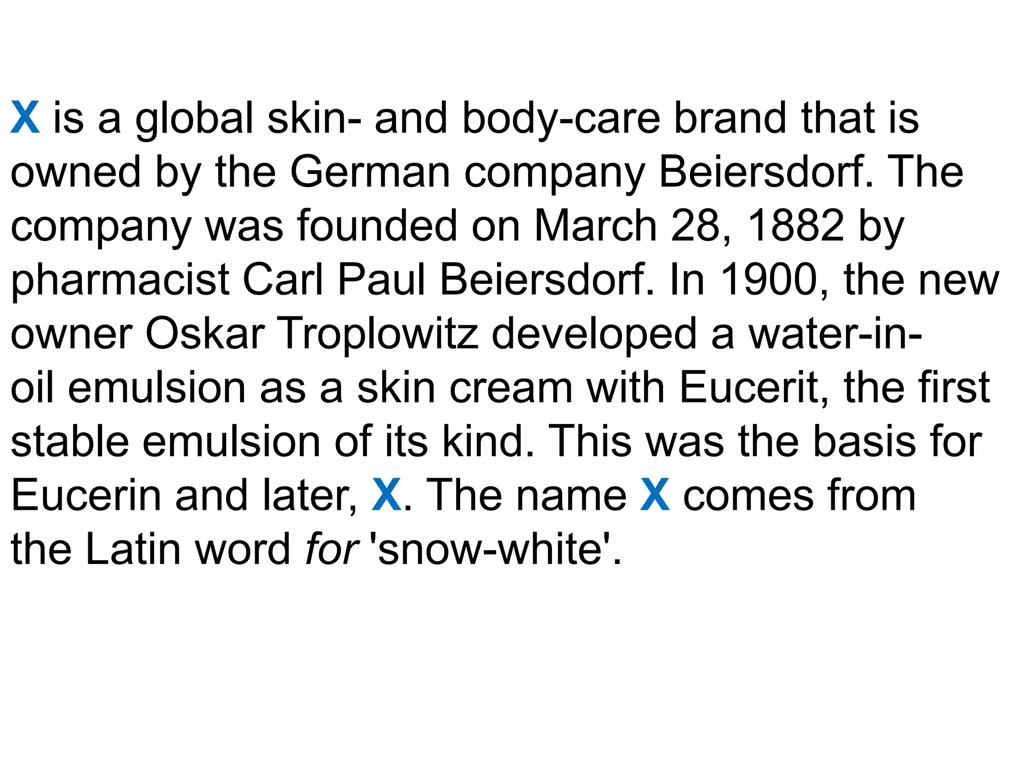 X is a global skin- and body-care brand that is
owned by the German company Beiersdorf. The
company was founded on March 28, 1882 by
pharmacist Carl Paul Beiersdorf. In 1900, the new
owner Oskar Troplowitz developed a water-in-
oil emulsion as a skin cream with Eucerit, the first
stable emulsion of its kind. This was the basis for
Eucerin and later, X. The name X comes from
the Latin word for 'snow-white'.
 
