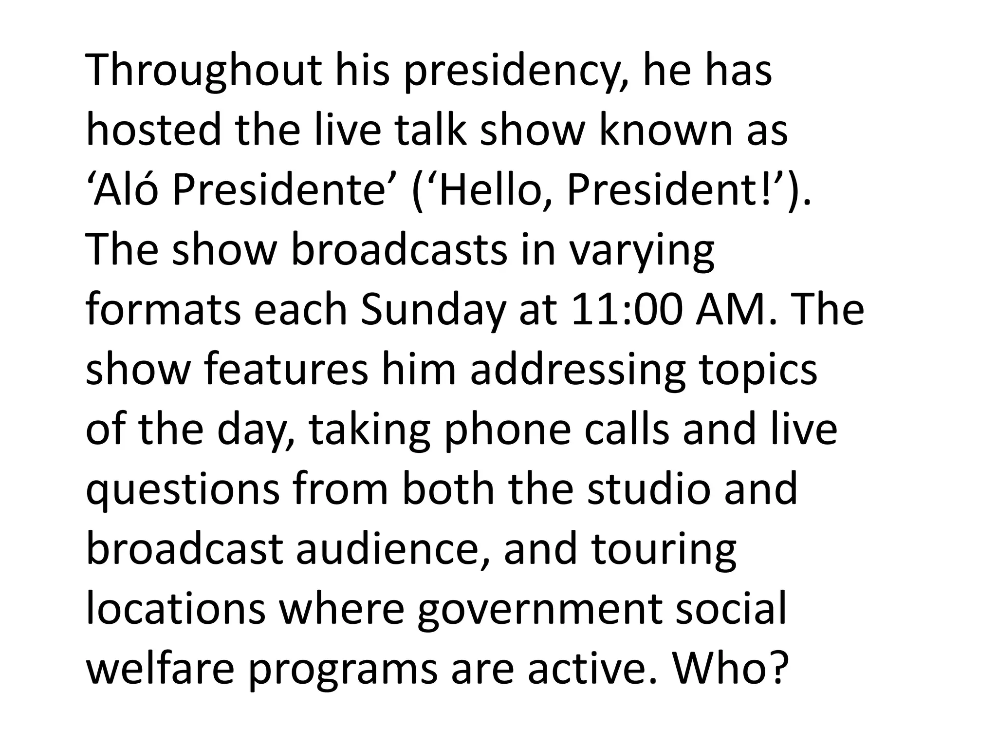 Throughout his presidency, he has
hosted the live talk show known as
‘Aló Presidente’ (‘Hello, President!’).
The show broadcasts in varying
formats each Sunday at 11:00 AM. The
show features him addressing topics
of the day, taking phone calls and live
questions from both the studio and
broadcast audience, and touring
locations where government social
welfare programs are active. Who?
 