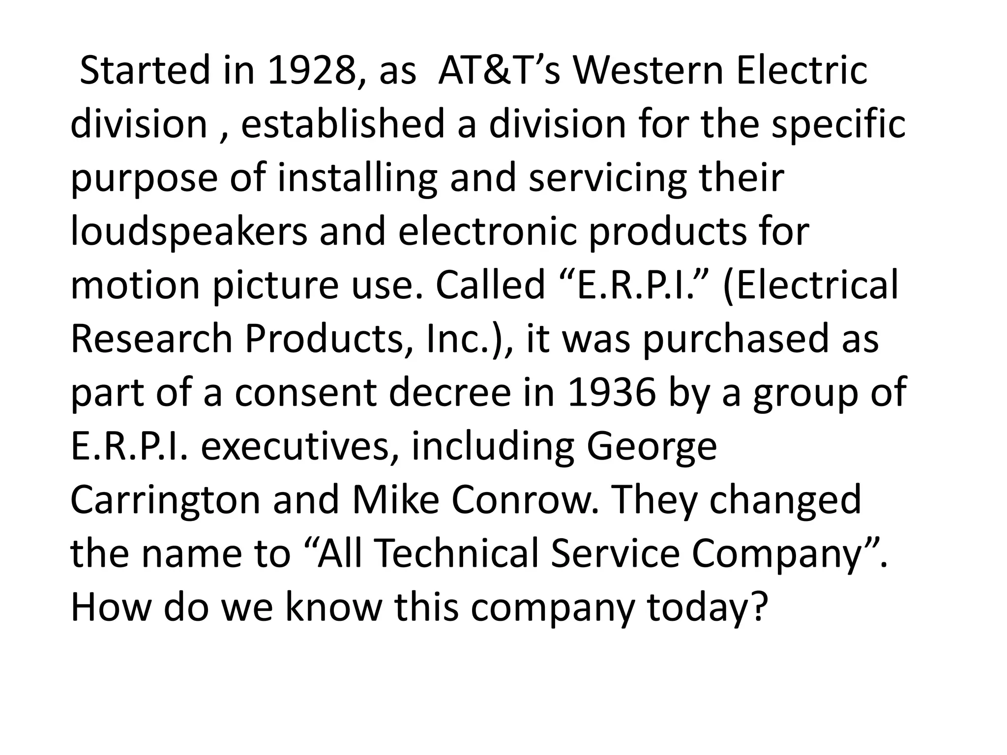 Started in 1928, as AT&T’s Western Electric
division , established a division for the specific
purpose of installing and servicing their
loudspeakers and electronic products for
motion picture use. Called “E.R.P.I.” (Electrical
Research Products, Inc.), it was purchased as
part of a consent decree in 1936 by a group of
E.R.P.I. executives, including George
Carrington and Mike Conrow. They changed
the name to “All Technical Service Company”.
How do we know this company today?
 