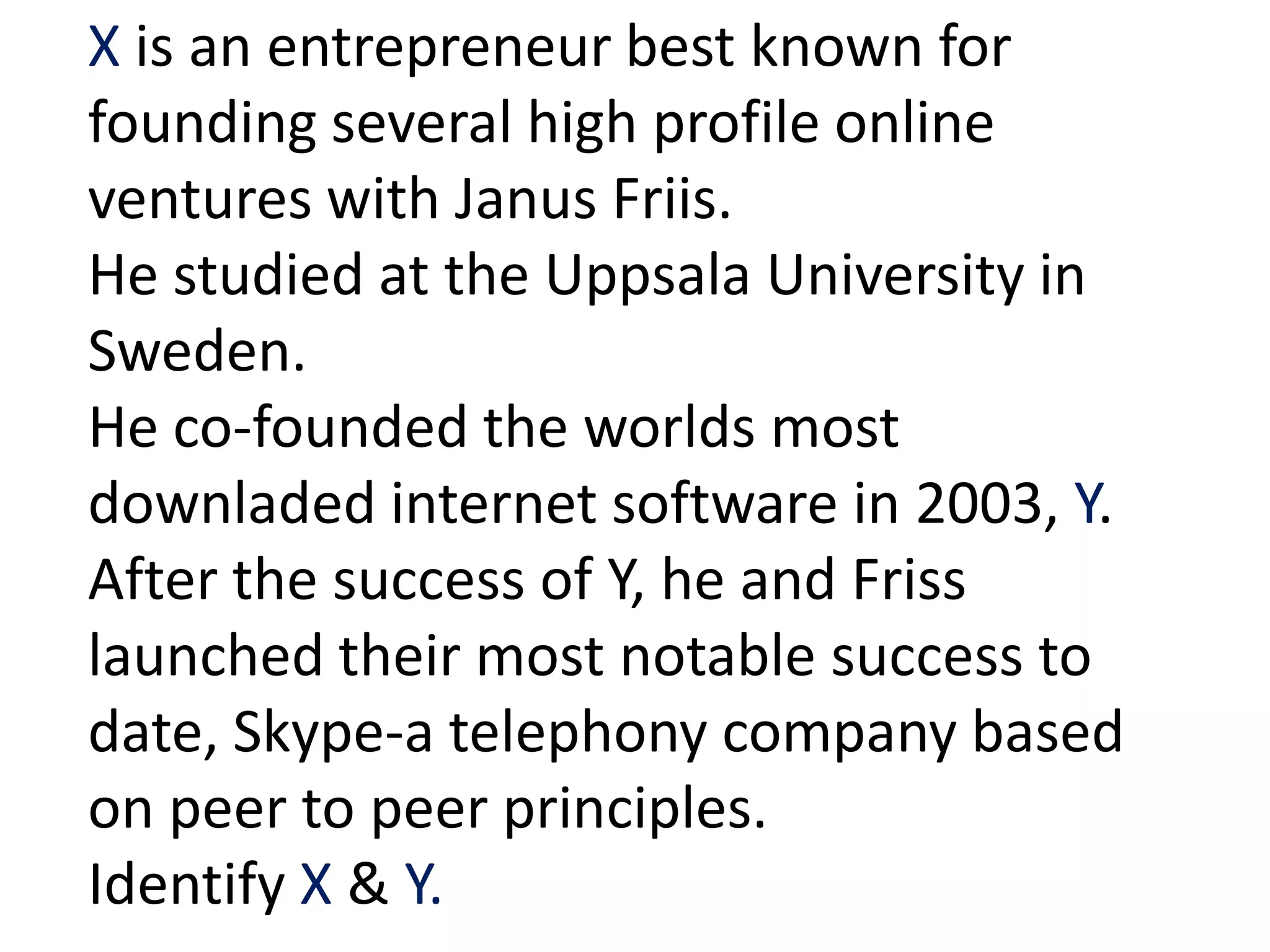 X is an entrepreneur best known for
founding several high profile online
ventures with Janus Friis.
He studied at the Uppsala University in
Sweden.
He co-founded the worlds most
downladed internet software in 2003, Y.
After the success of Y, he and Friss
launched their most notable success to
date, Skype-a telephony company based
on peer to peer principles.
Identify X & Y.
 