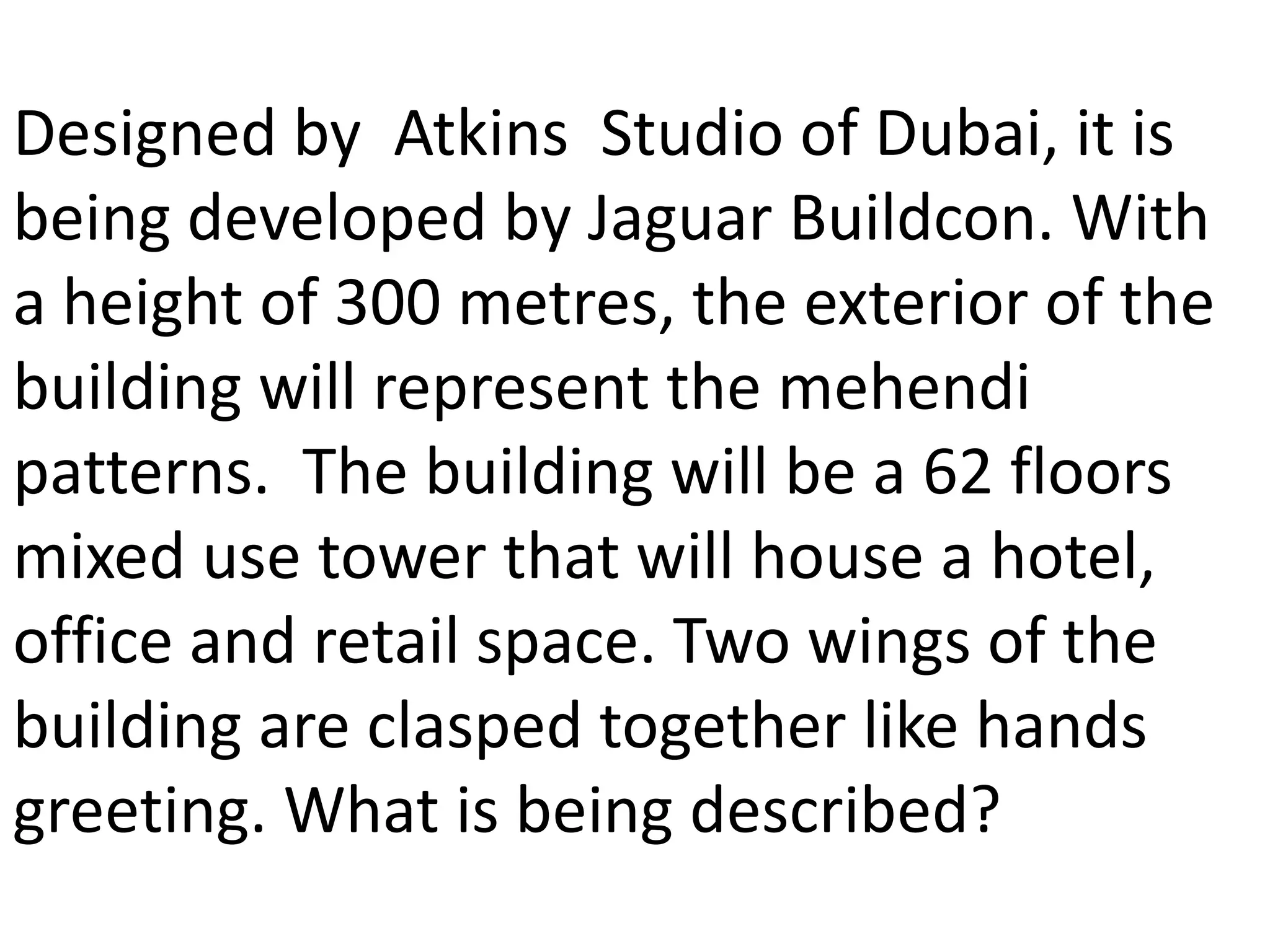 Designed by Atkins Studio of Dubai, it is
being developed by Jaguar Buildcon. With
a height of 300 metres, the exterior of the
building will represent the mehendi
patterns. The building will be a 62 floors
mixed use tower that will house a hotel,
office and retail space. Two wings of the
building are clasped together like hands
greeting. What is being described?
 