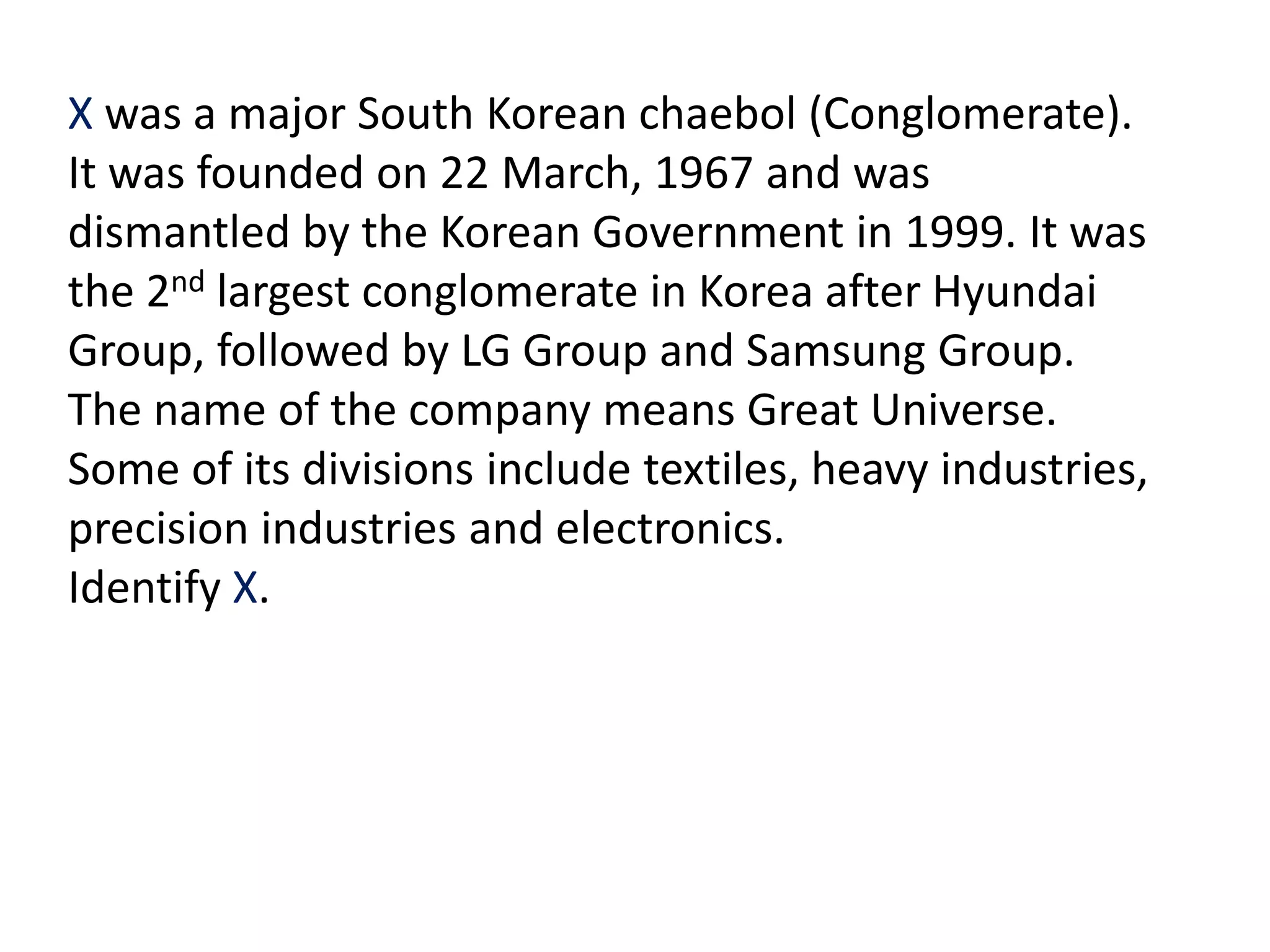 X was a major South Korean chaebol (Conglomerate).
It was founded on 22 March, 1967 and was
dismantled by the Korean Government in 1999. It was
the 2nd largest conglomerate in Korea after Hyundai
Group, followed by LG Group and Samsung Group.
The name of the company means Great Universe.
Some of its divisions include textiles, heavy industries,
precision industries and electronics.
Identify X.
 