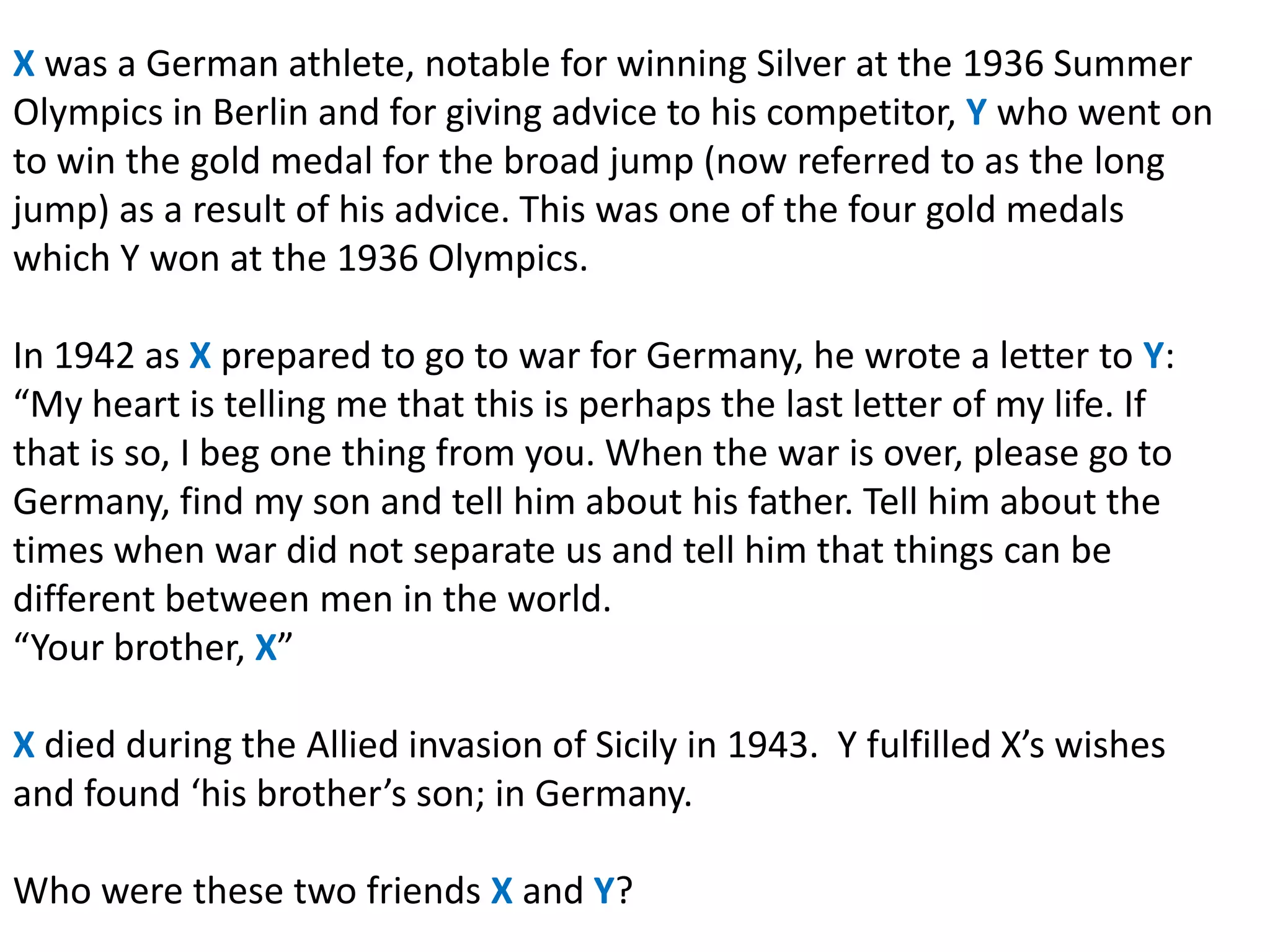 X was a German athlete, notable for winning Silver at the 1936 Summer
Olympics in Berlin and for giving advice to his competitor, Y who went on
to win the gold medal for the broad jump (now referred to as the long
jump) as a result of his advice. This was one of the four gold medals
which Y won at the 1936 Olympics.

In 1942 as X prepared to go to war for Germany, he wrote a letter to Y:
“My heart is telling me that this is perhaps the last letter of my life. If
that is so, I beg one thing from you. When the war is over, please go to
Germany, find my son and tell him about his father. Tell him about the
times when war did not separate us and tell him that things can be
different between men in the world.
“Your brother, X”

X died during the Allied invasion of Sicily in 1943. Y fulfilled X’s wishes
and found ‘his brother’s son; in Germany.

Who were these two friends X and Y?
 