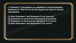 1. Statement I: Bryophytes are amphibians of plant kingdom.
Statement II: They live in soil but depend on water for sexual
reproduction.
(1) Both Statement I and Statement II are incorrect
(2) Statement I is correct but Statement II is incorrect
(3) Statement I is incorrect but Statement II is correct
(4) Both Statement I and Statement II are correct
 