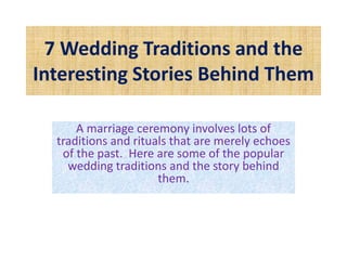 7 Wedding Traditions and the
Interesting Stories Behind Them
A marriage ceremony involves lots of
traditions and rituals that are merely echoes
of the past. Here are some of the popular
wedding traditions and the story behind
them.
 