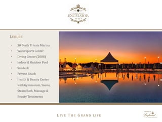 LEISURE
• 30 Berth Private Marina
• Watersports Center
• Diving Center (2008)
• Indoor & Outdoor Pool
• Sundeck
• Private Beach
• Health & Beauty Center
with Gymnasium, Sauna,
Steam Bath, Massage &
Beauty Treatments
L I V E T H E G R A N D L I F E
 