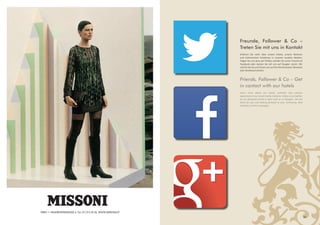 Freunde, Follower & Co –
Treten Sie mit uns in Kontakt
Erfahren Sie mehr über unsere Hotels, unsere Aktionen
und kulinarischen Erlebnisse in unseren sozialen Medien.
Folgen Sie uns dazu auf Twitter, werden Sie unser Freund auf
Facebook oder starten Sie mit uns auf Google+ durch. Wir
sind für Sie da und freuen uns auf Ihre Kommentare, Retweets
oder Direktnachrichten.
Friends, Follower & Co – Get
in contact with our hotels
Learn more about our hotels, activities and culinary
experiences in our social media channels. Follow us on twitter,
be our facebook friend or start with us on Google+. We are
there for you and looking forward to your comments, likes
retweets or direct messages.
27
WIEN 1 • RAUHENSTEINGASSE 4, Tel.: 01/513 55 56, WWW.MISSONI.AT
 