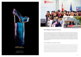 15
Die MODUL University Vienna
Während die Marke MODUL mit der gleichnamigen Hotelfachschule seit mehr als 100 Jahren für die weltweit längste Tradition,
im Bereich hervorragender Ausbildung im Tourismus und Hotelfach steht, bietet die MODUL University Vienna, die internationale
Privatuniversität der Wirtschaftskammer Wien, seit 2007 zeitgemäße Bachelor-, Master- und PhD Programme aus den Bereichen
internationale Wirtschaft und Management, neue Medientechnologie, öffentliche Verwaltung und nachhaltige Entwicklung sowie
Tourismus-, Hotel- und Dienstleistungsmanagement an. Die Studienprogramme erfüllen strenge Akkreditierungsrichtlinien und
werden aufgrund der internationalen Ausrichtung auf Englisch abgehalten. Derzeit holen sich 470 Studierende aus mehr als 40
Nationen hier das akademische Rüstzeug für ihre spätere Karriere. Scheich Al Jabers MBI Al Jaber Foundation hat durch Vergabe
von zahlreichen Stipendien vielen Studierenden aus dem Mittleren Osten das Studium an der MODUL University Vienna ermöglicht.
Der Campus der Universität befindet sich am Kahlenberg im 19. Wiener Gemeindebezirk, mit einer spektakulären Aussicht auf die
Hauptstadt Österreichs.
The MODUL University Vienna
MODUL University Vienna is an international, private establishment owned by the Vienna Chamber of Commerce and Industry, and
is the largest provider of private education in Austria. The university campus is located on Kahlenberg, a small and scenic mountain
with a spectacular view across Austria’s capital. Founded in 1908 as MODEL College, this renowned vocational training school has
the longest tradition of tourism and hospitality education in the world. In 2007, MODUL University Vienna was established and co-
founded by Sheikh Mohamed Bin Issa Al Jaber, founder and CEO of JJW Hotels & Resort. For the last six years the groundbreaking
university has been offering cutting-edge education (BBA, BSc, MSc, MBA and PhD study programmes) in the areas of international
management, new media technology, public governance, sustainable development, and tourism and hospitality management.
Over the years Sheikh Mohamed has contributed substantially to the further development of MODUL University Vienna… whilst his
MBI Al Jaber Foundation continues to award numerous scholarships to students from across the Middle East and North Africa region.
Sheikh Mohamed has also been involved in the founding and development of the university’s Tourism Industry Advisory Board.
Fotograf Ing. Markus Schieder
 