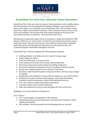Grand Hyatt New York Cares About Our Future Generations
Grand Hyatt New York cares about leaving our future generations with a healthier planet.
The first position for an Environmental Development Manager, at any Hyatt Hotel or
Resort on the globe, was created this year at Grand Hyatt New York to lead the Grand
Hyatt Green Apple Environmental Committee. This Committee consists of over twenty
green team members who are passionate about making changes for the good of the
environment and their second home—the Grand Hyatt New York.

Minimizing our operational impact on the environment is a major goal initiated in 2008.
Intensive efforts by our “Green Team” towards this goal include many projects such as
improving energy and water conservation, waste reduction and recycling, sustainable
purchasing, green communication and education for guests and associates, and
continuous program sustainability throughout each year.

Grand Hyatt New York has completed the following green standards:

   •     Lighting dimmers in all public areas for control of energy usage.
   •     Sensor lighting in offices.
   •     Electronic thermostats in all guest rooms.
   •     Front and back of the hotel use all energy efficient light bulbs.
   •     Revolving entrance doors help maintain the building temperature.
   •     Preventive maintenance throughout the hotel including mechanical systems.
   •     Energy Star compliant printers used in the back of the house.
   •     Electronic reader boards throughout meeting room floors, thereby saving on paper
         for signage.
   •     Replacement and installation of energy efficient chillers at a cost of $4.8 million.
   •     Installation of a plate and frame heat exchanger, which helps the building
         maintain its interior temperature without using additional electricity.
   •     Low–flow aerators are placed throughout the property.
   •     Automatic faucet control in public bathrooms.
   •     Paper and cardboard recycling is done throughout the back of the house.

Highlights of our Green Practices and Initiatives:

Back of House:
   • 30 % recycled paper is purchased for office printing.
   • Sustainable purchasing in all departments is practiced when feasible for office
       supplies and products.
   • Ink cartridges, Styrofoam peanuts and air packaging packs are recycled.



Page 1                          Grand Hyatt New York Green Initiatives April 2009
 