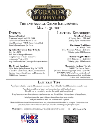 The 2nd Annual Grand Illumination
                        May 1 - 31, 2011
Events                                                                Lantern Resources
Lantern Contest                                                                               Gryphon’s Roost
Properties Judged April 29, 2011                                                      137 Spring Street • 253-5667
Certificates awarded May 1st at the                                                   Offering nylon solar lanterns
Grand Luminary 7-9PM, Basin Spring Park
More information on the Form                                                           Christmas Traditions
                                                                                               302 Village Circle
Upstairs Downtown Tour & Taste                                                (Pine Mountain Village) • 253-2583
May 1st 4-7PM                                                                        Offering nylon LED lanterns
This Tour of Unique Homes is
complimented by tastes from area                                                        Romancing the Stone
restaurants. Tickets $20                                                              22 S. Main Street • 363-0002
http://esdn.ticketbud.com/upstairsdowntowntour                                        Offering paper LED lanterns

The Grand Luminary                                                              Shannon’s Custom Florals
Light Basin Spring Park on May 1st 7-9PM                                             2039 E. Van Buren Suite A
at this free family event. Music, entertainment                   ( Gaskins Switch Shopping Center) • 253-7991
Lantern Contest Certificates, and honoring the                        OPENING APRIL 1, Open weekends only
2011 Grand Luminary                                                        Offering lantern rentals & installation
                                                                                       & will have some for sale.

                                         Lantern Tips
  Nylon lanterns last the longest, although more expensive. They will last for Grand Illuminations year after year.
                   Paper lanterns with metal frames last longer than those with bamboo frames.
                      Their life can be extended by spraying the outside with Scotch Guard.
    If any lanterns get wet, leave them open and untouched and they will have a better chance of lasting longer.
                     Solar lanterns need at least 4-6 hours of sunlight to light in the evening.
                            Check your location to see if you have that much exposure.
 The Grand Illumination will be an annual event and your collection can be added to each year. Do not think that
            you are expected to have a massive display at first - it is something you grow year to year.

    Questions: director@eurekaspringsdowntown.com                                     or      479/244-5074

                    Media Sponsor
 
