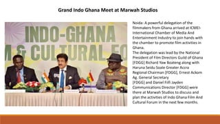 Grand Indo Ghana Meet at Marwah Studios
Noida: A powerful delegation of the
filmmakers from Ghana arrived at ICMEI-
International Chamber of Media And
Entertainment Industry to join hands with
the chamber to promote film activities in
Ghana.
The delegation was lead by the National
President of Film Directors Guild of Ghana
[FDGG] Richard Yaw Boateng along with
Haruna Seidu Soale Greater Accra
Regional Chairman [FDGG], Ernest Ackom
Ag. General Secretary
[FDGG] and Daniel Fiifi Jayden
Communications Director [FDGG] were
there at Marwah Studios to discuss and
plan the activities of Indo Ghana Film And
Cultural Forum in the next few months.
 
