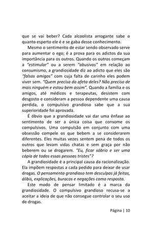 Página | 10
que se vai beber? Cada alcoolista arrogante sabe o
quanto esperto ele é e se gaba desse conhecimento.
Mesmo o sentimento de estar sendo observado serve
para aumentar o ego; é a prova para os adictos da sua
importância para os outros. Quando os outros começam
a “estimular” ou a serem “abusivos” em relação ao
consumismo, a grandiosidade diz ao adicto que eles são
“falsos amigos” com cuja falta de carinho eles podem
viver sem. “Quem precisa do afeto deles? Não preciso de
mais ninguém e estou bem assim”. Quando a família e os
amigos, até médicos e terapeutas, desistem com
desgosto e consideram a pessoa dependente uma causa
perdida, o compulsivo grandioso sabe que a sua
superioridade foi aprovada.
É óbvio que a grandiosidade vai dar uma ênfase ao
sentimento de ser a única coisa que consome os
compulsivos. Uma compulsão em conjunto com uma
obsessão compele os que bebem a se considerarem
diferentes. Eles muitas vezes sentem pena de todos os
outros que levam vidas chatas e sem graça por não
beberem ou se drogarem. “Eu, ficar sóbrio e ser uma
cópia de todos essas pessoas tristes”?
A grandiosidade é a principal causa da racionalização.
Ela impõem respostas a cada pedido para deixar de usar
drogas. O pensamento grandioso tem desculpas já feitas,
álibis, explicações, buracos e negações como resposta.
Este modo de pensar limitado é a marca da
grandiosidade. O compulsivo grandioso recusa-se a
aceitar a ideia de que não consegue controlar o seu uso
de drogas.
 
