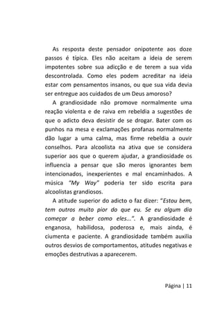 Página | 11
As resposta deste pensador onipotente aos doze
passos é típica. Eles não aceitam a ideia de serem
impotentes sobre sua adicção e de terem a sua vida
descontrolada. Como eles podem acreditar na ideia
estar com pensamentos insanos, ou que sua vida devia
ser entregue aos cuidados de um Deus amoroso?
A grandiosidade não promove normalmente uma
reação violenta e de raiva em rebeldia a sugestões de
que o adicto deva desistir de se drogar. Bater com os
punhos na mesa e exclamações profanas normalmente
dão lugar a uma calma, mas firme rebeldia a ouvir
conselhos. Para alcoolista na ativa que se considera
superior aos que o querem ajudar, a grandiosidade os
influencia a pensar que são meros ignorantes bem
intencionados, inexperientes e mal encaminhados. A
música “My Way” poderia ter sido escrita para
alcoolistas grandiosos.
A atitude superior do adicto o faz dizer: “Estou bem,
tem outros muito pior do que eu. Se eu algum dia
começar a beber como eles...”. A grandiosidade é
enganosa, habilidosa, poderosa e, mais ainda, é
ciumenta e paciente. A grandiosidade também auxilia
outros desvios de comportamentos, atitudes negativas e
emoções destrutivas a aparecerem.
 