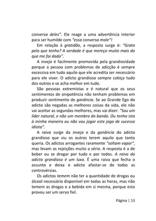 Página | 13
conversa deles”. Ele reage a uma advertência interior
para ser humilde com “essa conversa mole”!
Em relação à gratidão, a resposta surge é: “Grato
pelo que tenho? A verdade é que mereço muito mais do
que me foi dado”.
A inveja é facilmente promovida pela grandiosidade
porque a pessoa com problemas de adicção é sempre
excessiva em tudo aquilo que ele acredita ser necessário
para ele viver. O adicto grandioso sempre cobiça tudo
dos outros e se acha melhor em tudo.
São pessoas extremistas e é natural que os seus
sentimentos de onipotência não tenham problemas em
produzir sentimento de ganância. Se ao Grande Ego do
adicto são negadas as melhores coisas da vida, ele não
vai aceitar as segundas melhores, mas vai dizer: “Sou um
líder natural, e não um membro do bando. Ou tenho isto
à minha maneira ou não vou jogar este jogo de sucesso
idiota”.
A raiva surge da inveja e da ganância do adicto
grandioso que viu os outros terem aquilo que tanto
queria. Os adictos arrogantes raramente “soltam vapor”,
mas levam as rejeições muito a sério. A resposta é a de
beber ou se drogar por tudo e por todos. A raiva do
adicto grandioso é um luxo. É uma raiva que fecha o
assunto e deixa o adicto afastar-se de todas as
controvérsias.
Os adictos temem não ter a quantidade de drogas ou
álcool necessário disponível em todas as horas, mas não
temem as drogas e a bebida em si mesma, porque esta
provou ser um servo fiel.
 