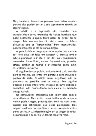 Página | 14
Eles, também, temem as pessoas bem intencionadas
porque elas podem cortar o seu suprimento através de
algum truque.
A solidão e a depressão são mantidas pela
grandiosidade como exemplos de coisas horríveis que
pode acontecer a quem tenta parar de beber ou se
drogar. Tais sentimentos são vistos como os falsos
presentes que os “intrometidos” bem intencionados
podem prometer se ele deixar a adicção.
A grandiosidade prega que tudo aquilo que merece
ser feito deve ser feito em excesso. O excesso leva o
adicto grandioso a ir até o fim das suas compulsões,
obsessões, impaciência, ciúme, impulsividade, pressão,
stress, quebra de regras e a emoções como ódio,
ressentimento e medo.
O orgulho do compulsivo onipotente é todo voltado
para si mesmo. Ele entra em parafuso com atitudes e
pontos de vista. O adicto super orgulhoso não se
preocupa ou partilha com os outros. Seu orgulho
doentio o deixa intolerante, incapaz de ouvir críticas e
conselhos, não concordando com eles e os achando
desagradáveis.
Os compulsivos grandiosos não lidam bem com o
ressentimento. Eles estão numa bolha onde a ajuda
nunca pode chegar, preocupados com os constantes
ensaios das artimanhas que estão planejando. Eles
culpam qualquer dor resultante de seus ressentimentos
pelos outros. A sua determinação em se vingar de todos
os condiciona a beber ou se drogar cada vez mais.
 