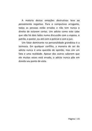 Página | 15
A maioria destas emoções destrutivas leva ao
pensamento negativo. Para o compulsivo arrogante,
todas as pessoas estão erradas e não tem nunca o
direito de estarem certas. Um adicto como este sabe
que não há dois lados numa discussão com a esposa, o
patrão, o pastor, ou até com o policial e com o juiz.
Um fator dominante na personalidade grandiosa é a
teimosia. Em qualquer conflito, a maneira de ser do
adicto nunca é uma questão de opinião, mas sim um
fato e uma realidade. Apesar dos outros saberem que
ele muitas vezes está errado, o adicto nunca põe em
dúvida seu ponto de vista.
 