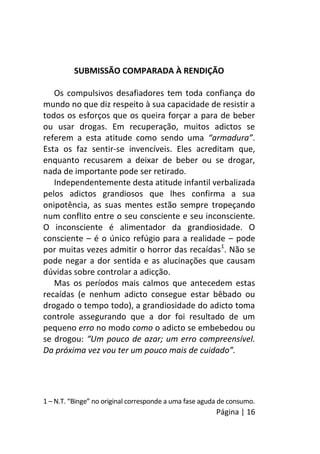 Página | 16
SUBMISSÃO COMPARADA À RENDIÇÃO
Os compulsivos desafiadores tem toda confiança do
mundo no que diz respeito à sua capacidade de resistir a
todos os esforços que os queira forçar a para de beber
ou usar drogas. Em recuperação, muitos adictos se
referem a esta atitude como sendo uma “armadura”.
Esta os faz sentir-se invencíveis. Eles acreditam que,
enquanto recusarem a deixar de beber ou se drogar,
nada de importante pode ser retirado.
Independentemente desta atitude infantil verbalizada
pelos adictos grandiosos que lhes confirma a sua
onipotência, as suas mentes estão sempre tropeçando
num conflito entre o seu consciente e seu inconsciente.
O inconsciente é alimentador da grandiosidade. O
consciente – é o único refúgio para a realidade – pode
por muitas vezes admitir o horror das recaídas1
. Não se
pode negar a dor sentida e as alucinações que causam
dúvidas sobre controlar a adicção.
Mas os períodos mais calmos que antecedem estas
recaídas (e nenhum adicto consegue estar bêbado ou
drogado o tempo todo), a grandiosidade do adicto toma
controle assegurando que a dor foi resultado de um
pequeno erro no modo como o adicto se embebedou ou
se drogou: “Um pouco de azar; um erro compreensível.
Da próxima vez vou ter um pouco mais de cuidado”.
1 – N.T. “Binge” no original corresponde a uma fase aguda de consumo.
 