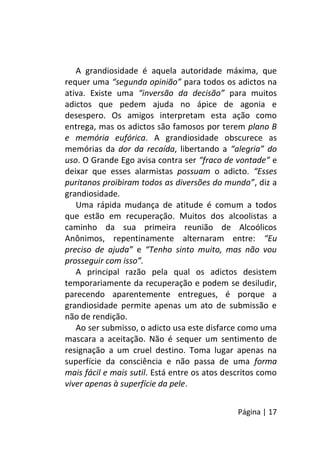 Página | 17
A grandiosidade é aquela autoridade máxima, que
requer uma “segunda opinião” para todos os adictos na
ativa. Existe uma “inversão da decisão” para muitos
adictos que pedem ajuda no ápice de agonia e
desespero. Os amigos interpretam esta ação como
entrega, mas os adictos são famosos por terem plano B
e memória eufórica. A grandiosidade obscurece as
memórias da dor da recaída, libertando a “alegria” do
uso. O Grande Ego avisa contra ser “fraco de vontade” e
deixar que esses alarmistas possuam o adicto. “Esses
puritanos proibiram todos as diversões do mundo”, diz a
grandiosidade.
Uma rápida mudança de atitude é comum a todos
que estão em recuperação. Muitos dos alcoolistas a
caminho da sua primeira reunião de Alcoólicos
Anônimos, repentinamente alternaram entre: “Eu
preciso de ajuda” e “Tenho sinto muito, mas não vou
prosseguir com isso”.
A principal razão pela qual os adictos desistem
temporariamente da recuperação e podem se desiludir,
parecendo aparentemente entregues, é porque a
grandiosidade permite apenas um ato de submissão e
não de rendição.
Ao ser submisso, o adicto usa este disfarce como uma
mascara a aceitação. Não é sequer um sentimento de
resignação a um cruel destino. Toma lugar apenas na
superfície da consciência e não passa de uma forma
mais fácil e mais sutil. Está entre os atos descritos como
viver apenas à superfície da pele.
 