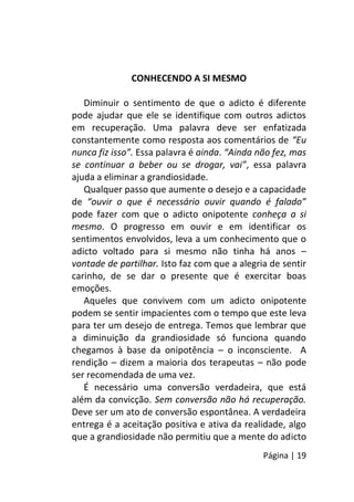 Página | 19
CONHECENDO A SI MESMO
Diminuir o sentimento de que o adicto é diferente
pode ajudar que ele se identifique com outros adictos
em recuperação. Uma palavra deve ser enfatizada
constantemente como resposta aos comentários de “Eu
nunca fiz isso”. Essa palavra é ainda. “Ainda não fez, mas
se continuar a beber ou se drogar, vai”, essa palavra
ajuda a eliminar a grandiosidade.
Qualquer passo que aumente o desejo e a capacidade
de “ouvir o que é necessário ouvir quando é falado”
pode fazer com que o adicto onipotente conheça a si
mesmo. O progresso em ouvir e em identificar os
sentimentos envolvidos, leva a um conhecimento que o
adicto voltado para si mesmo não tinha há anos –
vontade de partilhar. Isto faz com que a alegria de sentir
carinho, de se dar o presente que é exercitar boas
emoções.
Aqueles que convivem com um adicto onipotente
podem se sentir impacientes com o tempo que este leva
para ter um desejo de entrega. Temos que lembrar que
a diminuição da grandiosidade só funciona quando
chegamos à base da onipotência – o inconsciente. A
rendição – dizem a maioria dos terapeutas – não pode
ser recomendada de uma vez.
É necessário uma conversão verdadeira, que está
além da convicção. Sem conversão não há recuperação.
Deve ser um ato de conversão espontânea. A verdadeira
entrega é a aceitação positiva e ativa da realidade, algo
que a grandiosidade não permitiu que a mente do adicto
 