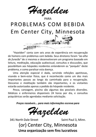PARA
PROBLEMAS COM BEBIDA
Em Center City, Minnesota
“Hazelden” conta com seis anos de experiência em recuperação
de homens com problemas com bebida. Seus diretores foram "ao olho
do furacão" de si mesmos e desenvolveram um programa baseado em
leitura, meditação, educação audiovisual, consultas e discussões, que
possibilitam aos hóspedes residentes entenderem os “porquês” deste
problema, e como paralisar esta doença.
Uma atenção especial é dada, servindo refeições apetitosas,
visando o bem-estar físico, que é reconhecido como um dos mais
importantes passos ao longo da caminhada para a recuperação.
Descanso e meditação também são importantes, e os visitantes
estarão autorizados apenas a pedido do hóspede residente.
Pesca, canoagem, piscina são algumas das possíveis diversões.
Médicos e enfermeiros disponíveis 24 horas por dia, e consultas
psiquiátricas serão agendadas mediante solicitação.
Preços razoáveis... para mais informações escreva para
341 North Dale Street Saint Paul 3, Minn.
(or) Center City, Minnesota
Uma organização sem fins lucrativos
 